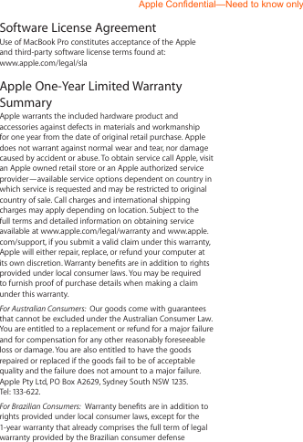 Software License AgreementUse of MacBook Pro constitutes acceptance of the Apple  and third-party software license terms found at:  www.apple.com/legal/slaApple One-Year Limited Warranty Summary  Apple warrants the included hardware product and accessories against defects in materials and workmanship for one year from the date of original retail purchase. Apple does not warrant against normal wear and tear, nor damage caused by accident or abuse. To obtain service call Apple, visit an Apple owned retail store or an Apple authorized service provider—available service options dependent on country in which service is requested and may be restricted to original country of sale. Call charges and international shipping charges may apply depending on location. Subject to the full terms and detailed information on obtaining service available at www.apple.com/legal/warranty and www.apple.com/support, if you submit a valid claim under this warranty, Apple will either repair, replace, or refund your computer at its own discretion. Warranty benets are in addition to rights provided under local consumer laws. You may be required to furnish proof of purchase details when making a claim under this warranty. For Australian Consumers:  Our goods come with guarantees that cannot be excluded under the Australian Consumer Law. You are entitled to a replacement or refund for a major failure and for compensation for any other reasonably foreseeable loss or damage. You are also entitled to have the goods repaired or replaced if the goods fail to be of acceptable quality and the failure does not amount to a major failure. Apple Pty Ltd, PO Box A2629, Sydney South NSW 1235. Tel: 133-622.For Brazilian Consumers:  Warranty benets are in addition to rights provided under local consumer laws, except for the 1-year warranty that already comprises the full term of legal warranty provided by the Brazilian consumer defenseApple Confidential—Need to know only