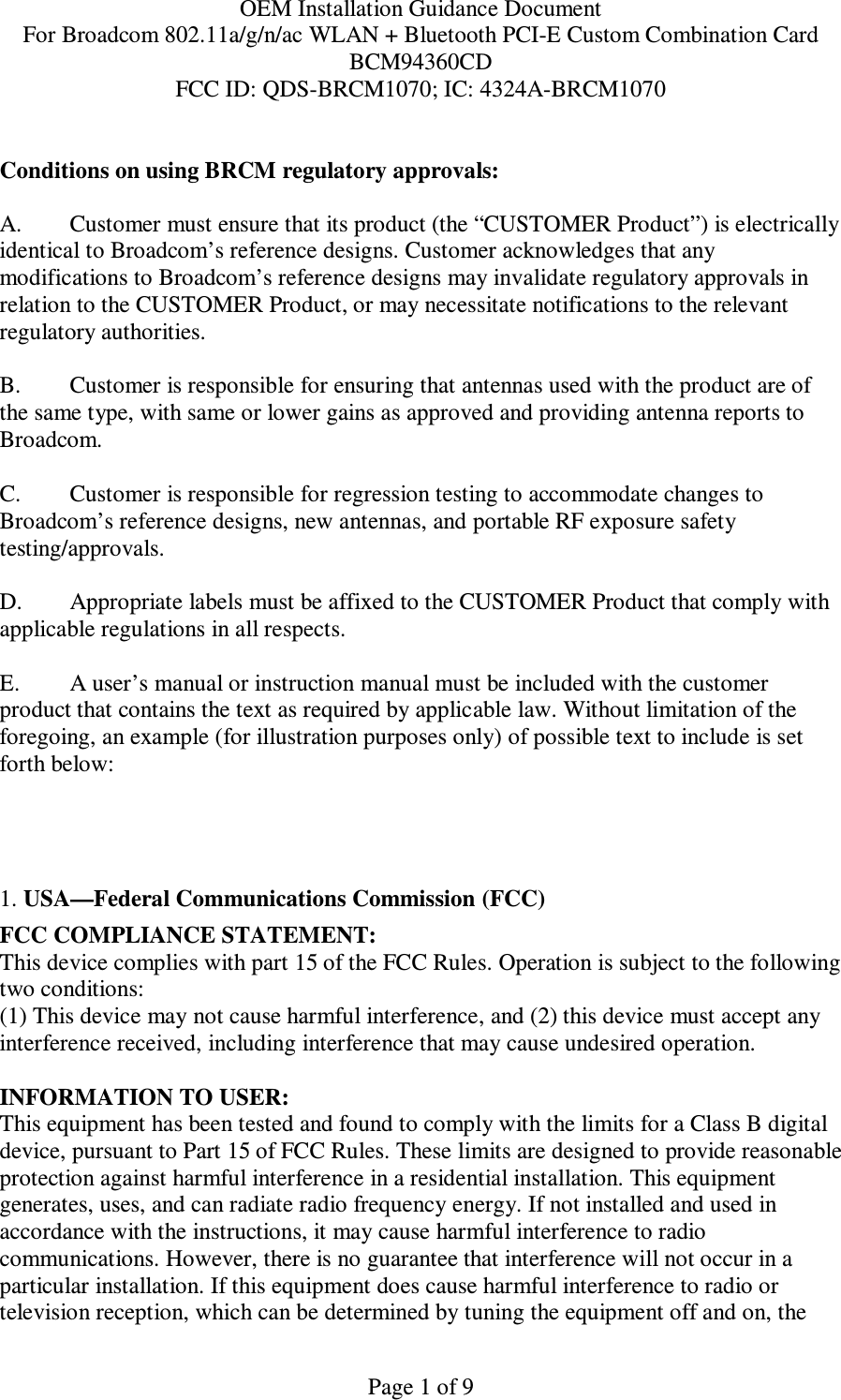 OEM Installation Guidance Document For Broadcom 802.11a/g/n/ac WLAN + Bluetooth PCI-E Custom Combination Card BCM94360CD FCC ID: QDS-BRCM1070; IC: 4324A-BRCM1070  Page 1 of 9  Conditions on using BRCM regulatory approvals:   A.  Customer must ensure that its product (the “CUSTOMER Product”) is electrically identical to Broadcom’s reference designs. Customer acknowledges that any modifications to Broadcom’s reference designs may invalidate regulatory approvals in relation to the CUSTOMER Product, or may necessitate notifications to the relevant regulatory authorities.  B.   Customer is responsible for ensuring that antennas used with the product are of the same type, with same or lower gains as approved and providing antenna reports to Broadcom.  C.   Customer is responsible for regression testing to accommodate changes to Broadcom’s reference designs, new antennas, and portable RF exposure safety testing/approvals.  D.  Appropriate labels must be affixed to the CUSTOMER Product that comply with applicable regulations in all respects.    E.  A user’s manual or instruction manual must be included with the customer product that contains the text as required by applicable law. Without limitation of the foregoing, an example (for illustration purposes only) of possible text to include is set forth below:      1. USA—Federal Communications Commission (FCC) FCC COMPLIANCE STATEMENT: This device complies with part 15 of the FCC Rules. Operation is subject to the following two conditions: (1) This device may not cause harmful interference, and (2) this device must accept any interference received, including interference that may cause undesired operation.  INFORMATION TO USER: This equipment has been tested and found to comply with the limits for a Class B digital device, pursuant to Part 15 of FCC Rules. These limits are designed to provide reasonable protection against harmful interference in a residential installation. This equipment generates, uses, and can radiate radio frequency energy. If not installed and used in accordance with the instructions, it may cause harmful interference to radio communications. However, there is no guarantee that interference will not occur in a particular installation. If this equipment does cause harmful interference to radio or television reception, which can be determined by tuning the equipment off and on, the 