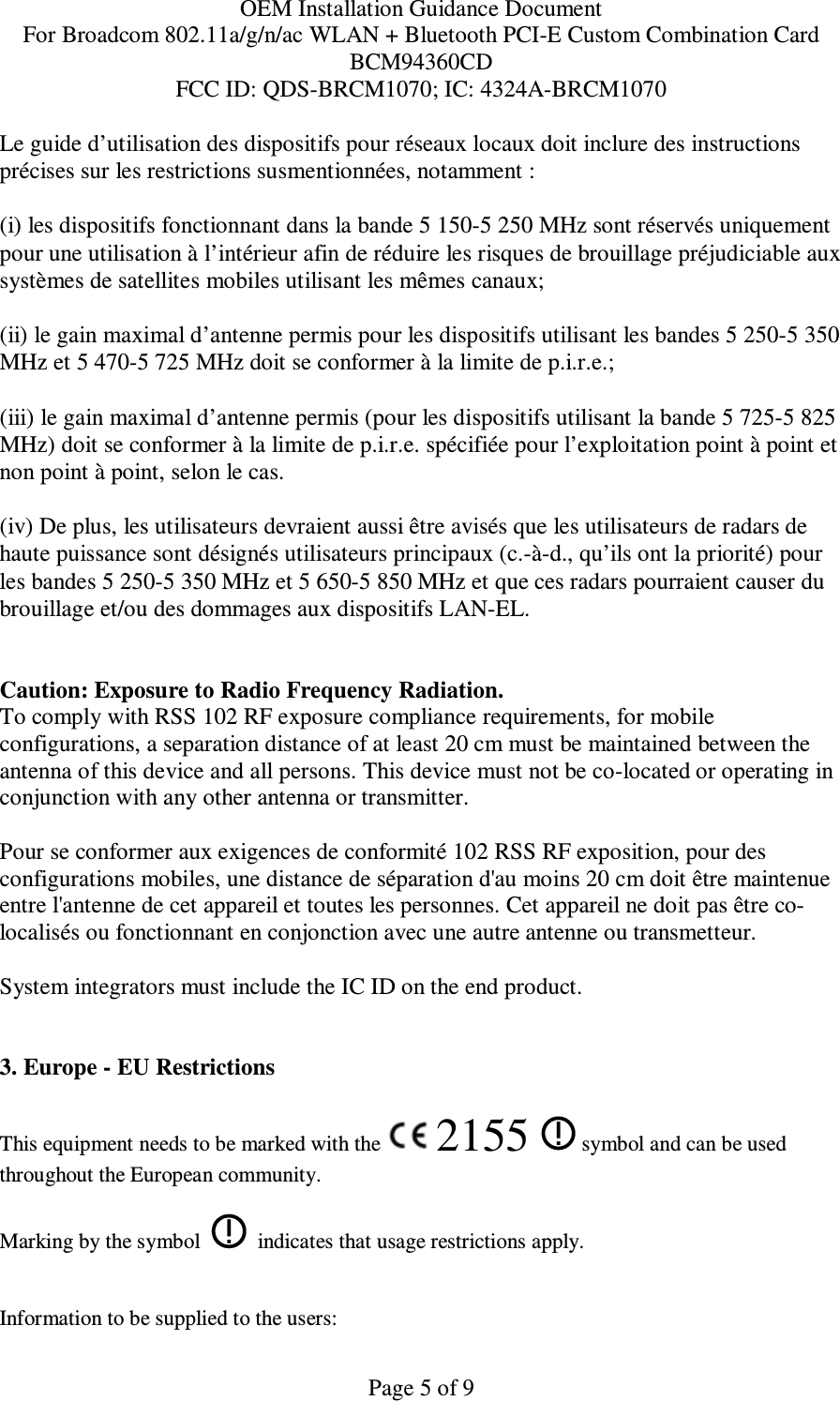 OEM Installation Guidance Document For Broadcom 802.11a/g/n/ac WLAN + Bluetooth PCI-E Custom Combination Card BCM94360CD FCC ID: QDS-BRCM1070; IC: 4324A-BRCM1070  Page 5 of 9 Le guide d’utilisation des dispositifs pour réseaux locaux doit inclure des instructions précises sur les restrictions susmentionnées, notamment : (i) les dispositifs fonctionnant dans la bande 5 150-5 250 MHz sont réservés uniquement pour une utilisation à l’intérieur afin de réduire les risques de brouillage préjudiciable aux systèmes de satellites mobiles utilisant les mêmes canaux; (ii) le gain maximal d’antenne permis pour les dispositifs utilisant les bandes 5 250-5 350 MHz et 5 470-5 725 MHz doit se conformer à la limite de p.i.r.e.; (iii) le gain maximal d’antenne permis (pour les dispositifs utilisant la bande 5 725-5 825 MHz) doit se conformer à la limite de p.i.r.e. spécifiée pour l’exploitation point à point et non point à point, selon le cas. (iv) De plus, les utilisateurs devraient aussi être avisés que les utilisateurs de radars de haute puissance sont désignés utilisateurs principaux (c.-à-d., qu’ils ont la priorité) pour les bandes 5 250-5 350 MHz et 5 650-5 850 MHz et que ces radars pourraient causer du brouillage et/ou des dommages aux dispositifs LAN-EL.  Caution: Exposure to Radio Frequency Radiation. To comply with RSS 102 RF exposure compliance requirements, for mobile configurations, a separation distance of at least 20 cm must be maintained between the antenna of this device and all persons. This device must not be co-located or operating in conjunction with any other antenna or transmitter.  Pour se conformer aux exigences de conformité 102 RSS RF exposition, pour des configurations mobiles, une distance de séparation d&apos;au moins 20 cm doit être maintenue entre l&apos;antenne de cet appareil et toutes les personnes. Cet appareil ne doit pas être co-localisés ou fonctionnant en conjonction avec une autre antenne ou transmetteur.  System integrators must include the IC ID on the end product.    3. Europe - EU Restrictions This equipment needs to be marked with the   2155   symbol and can be used throughout the European community.  Marking by the symbol     indicates that usage restrictions apply.  Information to be supplied to the users: 