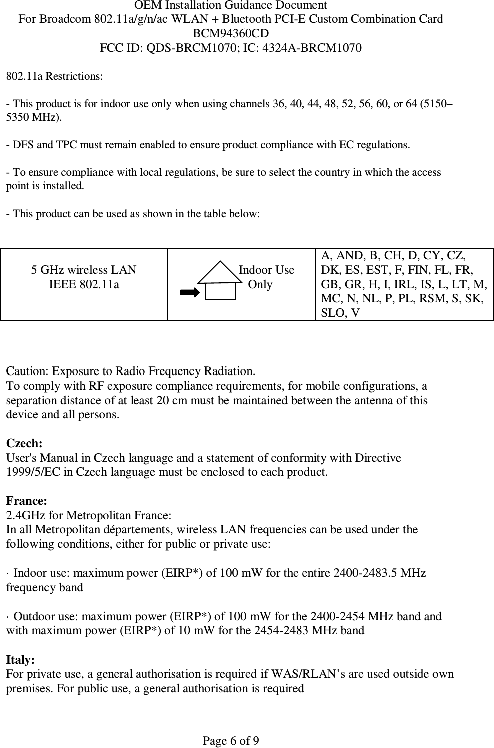 OEM Installation Guidance Document For Broadcom 802.11a/g/n/ac WLAN + Bluetooth PCI-E Custom Combination Card BCM94360CD FCC ID: QDS-BRCM1070; IC: 4324A-BRCM1070  Page 6 of 9 802.11a Restrictions: - This product is for indoor use only when using channels 36, 40, 44, 48, 52, 56, 60, or 64 (5150–5350 MHz).       - DFS and TPC must remain enabled to ensure product compliance with EC regulations.      - To ensure compliance with local regulations, be sure to select the country in which the access point is installed. - This product can be used as shown in the table below:   5 GHz wireless LAN IEEE 802.11a                  Indoor Use             Only  A, AND, B, CH, D, CY, CZ, DK, ES, EST, F, FIN, FL, FR, GB, GR, H, I, IRL, IS, L, LT, M, MC, N, NL, P, PL, RSM, S, SK, SLO, V    Caution: Exposure to Radio Frequency Radiation.   To comply with RF exposure compliance requirements, for mobile configurations, a separation distance of at least 20 cm must be maintained between the antenna of this device and all persons.  Czech:  User&apos;s Manual in Czech language and a statement of conformity with Directive 1999/5/EC in Czech language must be enclosed to each product.   France: 2.4GHz for Metropolitan France:   In all Metropolitan départements, wireless LAN frequencies can be used under the following conditions, either for public or private use:  · Indoor use: maximum power (EIRP*) of 100 mW for the entire 2400-2483.5 MHz frequency band · Outdoor use: maximum power (EIRP*) of 100 mW for the 2400-2454 MHz band and with maximum power (EIRP*) of 10 mW for the 2454-2483 MHz band Italy:  For private use, a general authorisation is required if WAS/RLAN’s are used outside own premises. For public use, a general authorisation is required  