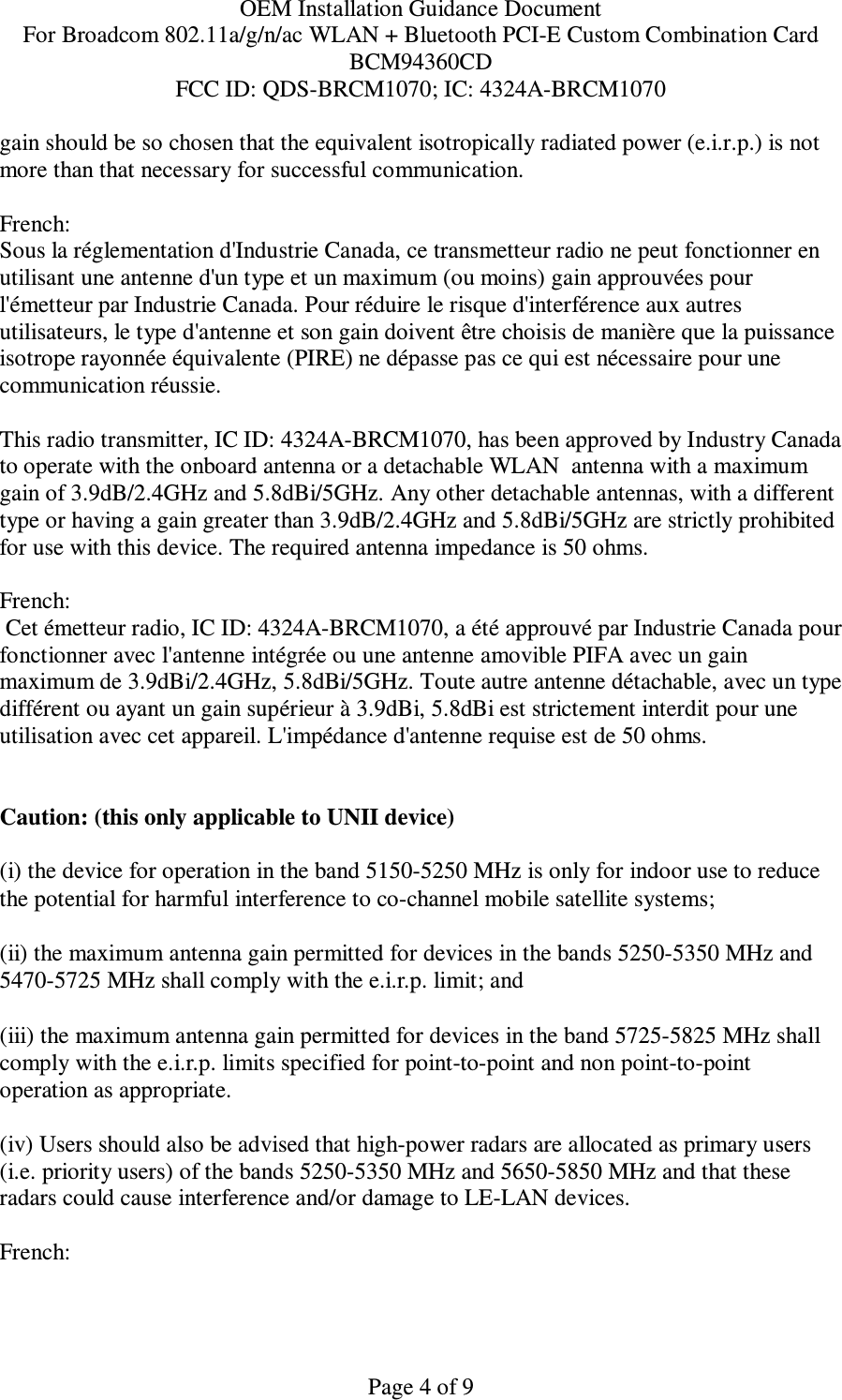 OEM Installation Guidance Document For Broadcom 802.11a/g/n/ac WLAN + Bluetooth PCI-E Custom Combination Card BCM94360CD FCC ID: QDS-BRCM1070; IC: 4324A-BRCM1070  Page 4 of 9 gain should be so chosen that the equivalent isotropically radiated power (e.i.r.p.) is not more than that necessary for successful communication.  French:  Sous la réglementation d&apos;Industrie Canada, ce transmetteur radio ne peut fonctionner en utilisant une antenne d&apos;un type et un maximum (ou moins) gain approuvées pour l&apos;émetteur par Industrie Canada. Pour réduire le risque d&apos;interférence aux autres utilisateurs, le type d&apos;antenne et son gain doivent être choisis de manière que la puissance isotrope rayonnée équivalente (PIRE) ne dépasse pas ce qui est nécessaire pour une communication réussie.  This radio transmitter, IC ID: 4324A-BRCM1070, has been approved by Industry Canada to operate with the onboard antenna or a detachable WLAN  antenna with a maximum gain of 3.9dB/2.4GHz and 5.8dBi/5GHz. Any other detachable antennas, with a different type or having a gain greater than 3.9dB/2.4GHz and 5.8dBi/5GHz are strictly prohibited for use with this device. The required antenna impedance is 50 ohms.  French:   Cet émetteur radio, IC ID: 4324A-BRCM1070, a été approuvé par Industrie Canada pour fonctionner avec l&apos;antenne intégrée ou une antenne amovible PIFA avec un gain maximum de 3.9dBi/2.4GHz, 5.8dBi/5GHz. Toute autre antenne détachable, avec un type différent ou ayant un gain supérieur à 3.9dBi, 5.8dBi est strictement interdit pour une utilisation avec cet appareil. L&apos;impédance d&apos;antenne requise est de 50 ohms.   Caution: (this only applicable to UNII device) (i) the device for operation in the band 5150-5250 MHz is only for indoor use to reduce the potential for harmful interference to co-channel mobile satellite systems; (ii) the maximum antenna gain permitted for devices in the bands 5250-5350 MHz and 5470-5725 MHz shall comply with the e.i.r.p. limit; and (iii) the maximum antenna gain permitted for devices in the band 5725-5825 MHz shall comply with the e.i.r.p. limits specified for point-to-point and non point-to-point operation as appropriate. (iv) Users should also be advised that high-power radars are allocated as primary users (i.e. priority users) of the bands 5250-5350 MHz and 5650-5850 MHz and that these radars could cause interference and/or damage to LE-LAN devices.  French:  