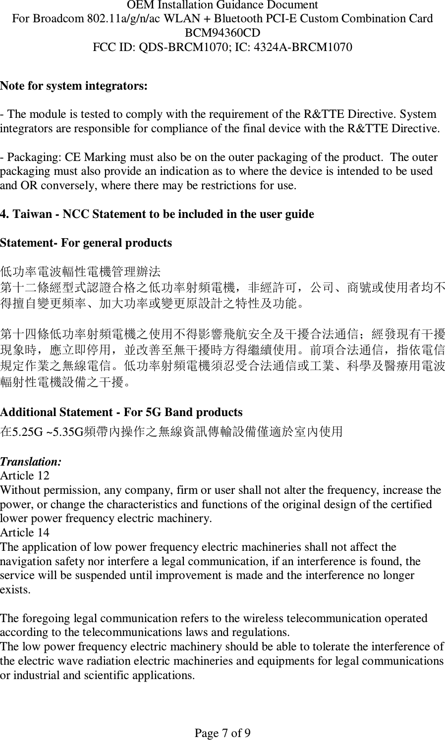 OEM Installation Guidance Document For Broadcom 802.11a/g/n/ac WLAN + Bluetooth PCI-E Custom Combination Card BCM94360CD FCC ID: QDS-BRCM1070; IC: 4324A-BRCM1070  Page 7 of 9  Note for system integrators:   - The module is tested to comply with the requirement of the R&amp;TTE Directive. System integrators are responsible for compliance of the final device with the R&amp;TTE Directive.   - Packaging: CE Marking must also be on the outer packaging of the product.  The outer packaging must also provide an indication as to where the device is intended to be used and OR conversely, where there may be restrictions for use.   4. Taiwan - NCC Statement to be included in the user guide  Statement- For general products  低功率電波輻性電機管理辦法 第十二條經型式認證合格之低功率射頻電機，非經許可，公司、商號或使用者均不得擅自變更頻率、加大功率或變更原設計之特性及功能。  第十四條低功率射頻電機之使用不得影響飛航安全及干擾合法通信；經發現有干擾現象時，應立即停用，並改善至無干擾時方得繼續使用。前項合法通信，指依電信規定作業之無線電信。低功率射頻電機須忍受合法通信或工業、科學及醫療用電波輻射性電機設備之干擾。  Additional Statement - For 5G Band products 在5.25G ~5.35G頻帶內操作之無線資訊傳輸設備僅適於室內使用  Translation: Article 12 Without permission, any company, firm or user shall not alter the frequency, increase the power, or change the characteristics and functions of the original design of the certified lower power frequency electric machinery. Article 14 The application of low power frequency electric machineries shall not affect the navigation safety nor interfere a legal communication, if an interference is found, the service will be suspended until improvement is made and the interference no longer exists.  The foregoing legal communication refers to the wireless telecommunication operated according to the telecommunications laws and regulations. The low power frequency electric machinery should be able to tolerate the interference of the electric wave radiation electric machineries and equipments for legal communications or industrial and scientific applications.  
