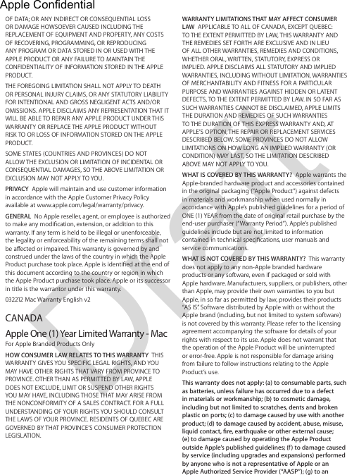 DraftWARRANTY LIMITATIONS THAT MAY AFFECT CONSUMER LAW  APPLICABLE TO ALL OF CANADA, EXCEPT QUEBEC: TO THE EXTENT PERMITTED BY LAW, THIS WARRANTY AND THE REMEDIES SET FORTH ARE EXCLUSIVE AND IN LIEU OF ALL OTHER WARRANTIES, REMEDIES AND CONDITIONS, WHETHER ORAL, WRITTEN, STATUTORY, EXPRESS OR IMPLIED. APPLE DISCLAIMS ALL STATUTORY AND IMPLIED WARRANTIES, INCLUDING WITHOUT LIMITATION, WARRANTIES OF MERCHANTABILITY AND FITNESS FOR A PARTICULAR PURPOSE AND WARRANTIES AGAINST HIDDEN OR LATENT DEFECTS, TO THE EXTENT PERMITTED BY LAW. IN SO FAR AS SUCH WARRANTIES CANNOT BE DISCLAIMED, APPLE LIMITS THE DURATION AND REMEDIES OF SUCH WARRANTIES TO THE DURATION OF THIS EXPRESS WARRANTY AND, AT APPLE’S OPTION, THE REPAIR OR REPLACEMENT SERVICES DESCRIBED BELOW. SOME PROVINCES DO NOT ALLOW LIMITATIONS ON HOW LONG AN IMPLIED WARRANTY (OR CONDITION) MAY LAST, SO THE LIMITATION DESCRIBED ABOVE MAY NOT APPLY TO YOU.WHAT IS COVERED BY THIS WARRANTY?  Apple warrants the Apple-branded hardware product and accessories contained in the original packaging (“Apple Product”) against defects in materials and workmanship when used normally in accordance with Apple’s published guidelines for a period of ONE (1) YEAR from the date of original retail purchase by the end-user purchaser (“Warranty Period”). Apple’s published guidelines include but are not limited to information contained in technical specications, user manuals and service communications.WHAT IS NOT COVERED BY THIS WARRANTY?  This warranty does not apply to any non-Apple branded hardware products or any software, even if packaged or sold with Apple hardware. Manufacturers, suppliers, or publishers, other than Apple, may provide their own warranties to you but Apple, in so far as permitted by law, provides their products “AS IS”. Software distributed by Apple with or without the Apple brand (including, but not limited to system software) is not covered by this warranty. Please refer to the licensing agreement accompanying the software for details of your rights with respect to its use. Apple does not warrant that the operation of the Apple Product will be uninterrupted or error-free. Apple is not responsible for damage arising from failure to follow instructions relating to the Apple Product’s use.This warranty does not apply: (a) to consumable parts, such as batteries, unless failure has occurred due to a defect in materials or workmanship; (b) to cosmetic damage, including but not limited to scratches, dents and broken plastic on ports; (c) to damage caused by use with another product; (d) to damage caused by accident, abuse, misuse, liquid contact, re, earthquake or other external cause;  (e) to damage caused by operating the Apple Product outside Apple’s published guidelines; (f) to damage caused by service (including upgrades and expansions) performed by anyone who is not a representative of Apple or an  Apple Authorized Service Provider (“AASP”); (g) to an  OF DATA; OR ANY INDIRECT OR CONSEQUENTIAL LOSS OR DAMAGE HOWSOEVER CAUSED INCLUDING THE REPLACEMENT OF EQUIPMENT AND PROPERTY, ANY COSTS OF RECOVERING, PROGRAMMING, OR REPRODUCING ANY PROGRAM OR DATA STORED IN OR USED WITH THE APPLE PRODUCT OR ANY FAILURE TO MAINTAIN THE CONFIDENTIALITY OF INFORMATION STORED IN THE APPLE PRODUCT.THE FOREGOING LIMITATION SHALL NOT APPLY TO DEATH OR PERSONAL INJURY CLAIMS, OR ANY STATUTORY LIABILITY FOR INTENTIONAL AND GROSS NEGLIGENT ACTS AND/OR OMISSIONS. APPLE DISCLAIMS ANY REPRESENTATION THAT IT WILL BE ABLE TO REPAIR ANY APPLE PRODUCT UNDER THIS WARRANTY OR REPLACE THE APPLE PRODUCT WITHOUT RISK TO OR LOSS OF INFORMATION STORED ON THE APPLE PRODUCT.SOME STATES (COUNTRIES AND PROVINCES) DO NOT ALLOW THE EXCLUSION OR LIMITATION OF INCIDENTAL OR CONSEQUENTIAL DAMAGES, SO THE ABOVE LIMITATION OR EXCLUSION MAY NOT APPLY TO YOU.PRIVACY  Apple will maintain and use customer information in accordance with the Apple Customer Privacy Policy available at www.apple.com/legal/warranty/privacy.GENERAL  No Apple reseller, agent, or employee is authorized to make any modication, extension, or addition to this warranty. If any term is held to be illegal or unenforceable, the legality or enforceability of the remaining terms shall not be aected or impaired. This warranty is governed by and construed under the laws of the country in which the Apple Product purchase took place. Apple is identied at the end of this document according to the country or region in which the Apple Product purchase took place. Apple or its successor in title is the warrantor under this warranty.032212 Mac Warranty English v2 CANADAApple One (1) Year Limited Warranty - MacFor Apple Branded Products OnlyHOW CONSUMER LAW RELATES TO THIS WARRANTY  THIS WARRANTY GIVES YOU SPECIFIC LEGAL RIGHTS, AND YOU MAY HAVE OTHER RIGHTS THAT VARY FROM PROVINCE TO PROVINCE. OTHER THAN AS PERMITTED BY LAW, APPLE DOES NOT EXCLUDE, LIMIT OR SUSPEND OTHER RIGHTS YOU MAY HAVE, INCLUDING THOSE THAT MAY ARISE FROM THE NONCONFORMITY OF A SALES CONTRACT. FOR A FULL UNDERSTANDING OF YOUR RIGHTS YOU SHOULD CONSULT THE LAWS OF YOUR PROVINCE. RESIDENTS OF QUEBEC ARE GOVERNED BY THAT PROVINCE’S CONSUMER PROTECTION LEGISLATION. Apple Confidential 