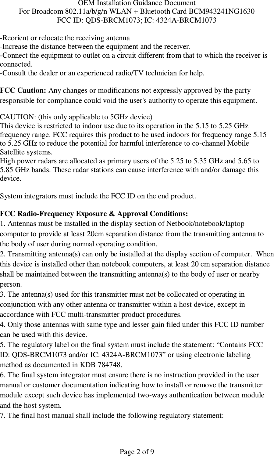 OEM Installation Guidance Document For Broadcom 802.11a/b/g/n WLAN + Bluetooth Card BCM943241NG1630 FCC ID: QDS-BRCM1073; IC: 4324A-BRCM1073  Page 2 of 9 -Reorient or relocate the receiving antenna -Increase the distance between the equipment and the receiver. -Connect the equipment to outlet on a circuit different from that to which the receiver is connected. -Consult the dealer or an experienced radio/TV technician for help.  FCC Caution: Any changes or modifications not expressly approved by the party responsible for compliance could void the user&apos;s authority to operate this equipment. CAUTION: (this only applicable to 5GHz device) This device is restricted to indoor use due to its operation in the 5.15 to 5.25 GHz frequency range. FCC requires this product to be used indoors for frequency range 5.15 to 5.25 GHz to reduce the potential for harmful interference to co-channel Mobile Satellite systems. High power radars are allocated as primary users of the 5.25 to 5.35 GHz and 5.65 to 5.85 GHz bands. These radar stations can cause interference with and/or damage this device.  System integrators must include the FCC ID on the end product.   FCC Radio-Frequency Exposure &amp; Approval Conditions: 1. Antennas must be installed in the display section of Netbook/notebook/laptop computer to provide at least 20cm separation distance from the transmitting antenna to the body of user during normal operating condition. 2. Transmitting antenna(s) can only be installed at the display section of computer.  When this device is installed other than notebook computers, at least 20 cm separation distance shall be maintained between the transmitting antenna(s) to the body of user or nearby person. 3. The antenna(s) used for this transmitter must not be collocated or operating in conjunction with any other antenna or transmitter within a host device, except in accordance with FCC multi-transmitter product procedures. 4. Only those antennas with same type and lesser gain filed under this FCC ID number can be used with this device. 5. The regulatory label on the final system must include the statement: “Contains FCC ID: QDS-BRCM1073 and/or IC: 4324A-BRCM1073” or using electronic labeling method as documented in KDB 784748. 6. The final system integrator must ensure there is no instruction provided in the user manual or customer documentation indicating how to install or remove the transmitter module except such device has implemented two-ways authentication between module and the host system. 7. The final host manual shall include the following regulatory statement: 