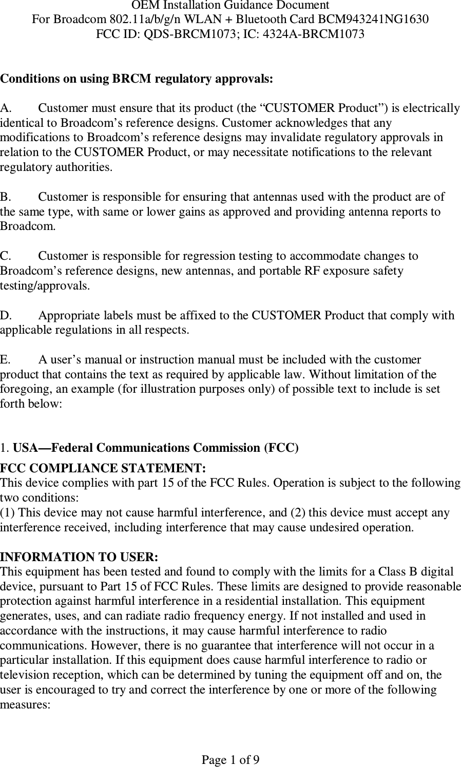 OEM Installation Guidance Document For Broadcom 802.11a/b/g/n WLAN + Bluetooth Card BCM943241NG1630 FCC ID: QDS-BRCM1073; IC: 4324A-BRCM1073  Page 1 of 9  Conditions on using BRCM regulatory approvals:   A.  Customer must ensure that its product (the “CUSTOMER Product”) is electrically identical to Broadcom’s reference designs. Customer acknowledges that any modifications to Broadcom’s reference designs may invalidate regulatory approvals in relation to the CUSTOMER Product, or may necessitate notifications to the relevant regulatory authorities.  B.   Customer is responsible for ensuring that antennas used with the product are of the same type, with same or lower gains as approved and providing antenna reports to Broadcom.  C.   Customer is responsible for regression testing to accommodate changes to Broadcom’s reference designs, new antennas, and portable RF exposure safety testing/approvals.  D.  Appropriate labels must be affixed to the CUSTOMER Product that comply with applicable regulations in all respects.    E.  A user’s manual or instruction manual must be included with the customer product that contains the text as required by applicable law. Without limitation of the foregoing, an example (for illustration purposes only) of possible text to include is set forth below:    1. USA—Federal Communications Commission (FCC) FCC COMPLIANCE STATEMENT: This device complies with part 15 of the FCC Rules. Operation is subject to the following two conditions: (1) This device may not cause harmful interference, and (2) this device must accept any interference received, including interference that may cause undesired operation.  INFORMATION TO USER: This equipment has been tested and found to comply with the limits for a Class B digital device, pursuant to Part 15 of FCC Rules. These limits are designed to provide reasonable protection against harmful interference in a residential installation. This equipment generates, uses, and can radiate radio frequency energy. If not installed and used in accordance with the instructions, it may cause harmful interference to radio communications. However, there is no guarantee that interference will not occur in a particular installation. If this equipment does cause harmful interference to radio or television reception, which can be determined by tuning the equipment off and on, the user is encouraged to try and correct the interference by one or more of the following measures:    
