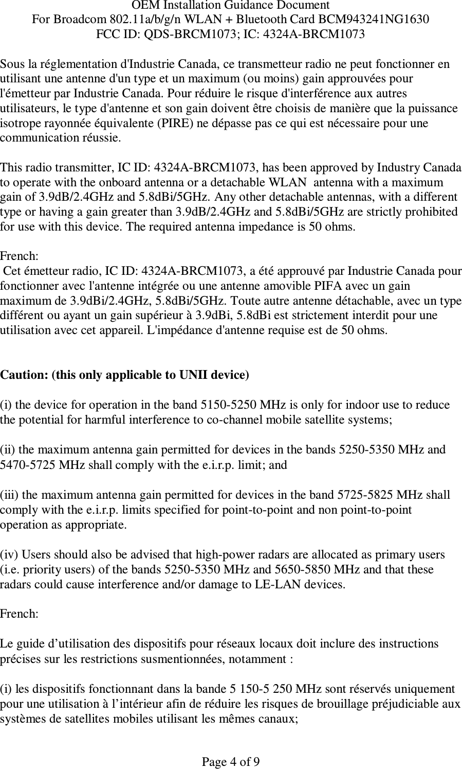 OEM Installation Guidance Document For Broadcom 802.11a/b/g/n WLAN + Bluetooth Card BCM943241NG1630 FCC ID: QDS-BRCM1073; IC: 4324A-BRCM1073  Page 4 of 9 Sous la réglementation d&apos;Industrie Canada, ce transmetteur radio ne peut fonctionner en utilisant une antenne d&apos;un type et un maximum (ou moins) gain approuvées pour l&apos;émetteur par Industrie Canada. Pour réduire le risque d&apos;interférence aux autres utilisateurs, le type d&apos;antenne et son gain doivent être choisis de manière que la puissance isotrope rayonnée équivalente (PIRE) ne dépasse pas ce qui est nécessaire pour une communication réussie.  This radio transmitter, IC ID: 4324A-BRCM1073, has been approved by Industry Canada to operate with the onboard antenna or a detachable WLAN  antenna with a maximum gain of 3.9dB/2.4GHz and 5.8dBi/5GHz. Any other detachable antennas, with a different type or having a gain greater than 3.9dB/2.4GHz and 5.8dBi/5GHz are strictly prohibited for use with this device. The required antenna impedance is 50 ohms.  French:   Cet émetteur radio, IC ID: 4324A-BRCM1073, a été approuvé par Industrie Canada pour fonctionner avec l&apos;antenne intégrée ou une antenne amovible PIFA avec un gain maximum de 3.9dBi/2.4GHz, 5.8dBi/5GHz. Toute autre antenne détachable, avec un type différent ou ayant un gain supérieur à 3.9dBi, 5.8dBi est strictement interdit pour une utilisation avec cet appareil. L&apos;impédance d&apos;antenne requise est de 50 ohms.   Caution: (this only applicable to UNII device) (i) the device for operation in the band 5150-5250 MHz is only for indoor use to reduce the potential for harmful interference to co-channel mobile satellite systems; (ii) the maximum antenna gain permitted for devices in the bands 5250-5350 MHz and 5470-5725 MHz shall comply with the e.i.r.p. limit; and (iii) the maximum antenna gain permitted for devices in the band 5725-5825 MHz shall comply with the e.i.r.p. limits specified for point-to-point and non point-to-point operation as appropriate. (iv) Users should also be advised that high-power radars are allocated as primary users (i.e. priority users) of the bands 5250-5350 MHz and 5650-5850 MHz and that these radars could cause interference and/or damage to LE-LAN devices.  French:  Le guide d’utilisation des dispositifs pour réseaux locaux doit inclure des instructions précises sur les restrictions susmentionnées, notamment : (i) les dispositifs fonctionnant dans la bande 5 150-5 250 MHz sont réservés uniquement pour une utilisation à l’intérieur afin de réduire les risques de brouillage préjudiciable aux systèmes de satellites mobiles utilisant les mêmes canaux; 