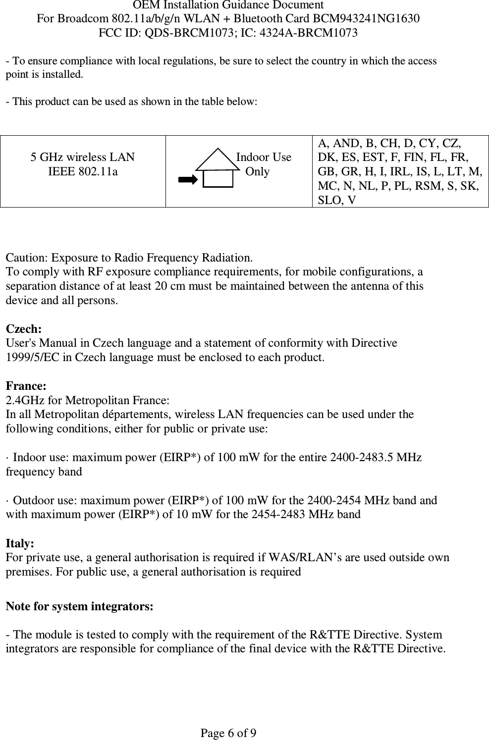 OEM Installation Guidance Document For Broadcom 802.11a/b/g/n WLAN + Bluetooth Card BCM943241NG1630 FCC ID: QDS-BRCM1073; IC: 4324A-BRCM1073  Page 6 of 9 - To ensure compliance with local regulations, be sure to select the country in which the access point is installed. - This product can be used as shown in the table below:   5 GHz wireless LAN IEEE 802.11a                  Indoor Use             Only  A, AND, B, CH, D, CY, CZ, DK, ES, EST, F, FIN, FL, FR, GB, GR, H, I, IRL, IS, L, LT, M, MC, N, NL, P, PL, RSM, S, SK, SLO, V    Caution: Exposure to Radio Frequency Radiation.   To comply with RF exposure compliance requirements, for mobile configurations, a separation distance of at least 20 cm must be maintained between the antenna of this device and all persons.  Czech:  User&apos;s Manual in Czech language and a statement of conformity with Directive 1999/5/EC in Czech language must be enclosed to each product.   France: 2.4GHz for Metropolitan France:   In all Metropolitan départements, wireless LAN frequencies can be used under the following conditions, either for public or private use:  · Indoor use: maximum power (EIRP*) of 100 mW for the entire 2400-2483.5 MHz frequency band · Outdoor use: maximum power (EIRP*) of 100 mW for the 2400-2454 MHz band and with maximum power (EIRP*) of 10 mW for the 2454-2483 MHz band Italy:  For private use, a general authorisation is required if WAS/RLAN’s are used outside own premises. For public use, a general authorisation is required   Note for system integrators:   - The module is tested to comply with the requirement of the R&amp;TTE Directive. System integrators are responsible for compliance of the final device with the R&amp;TTE Directive.   
