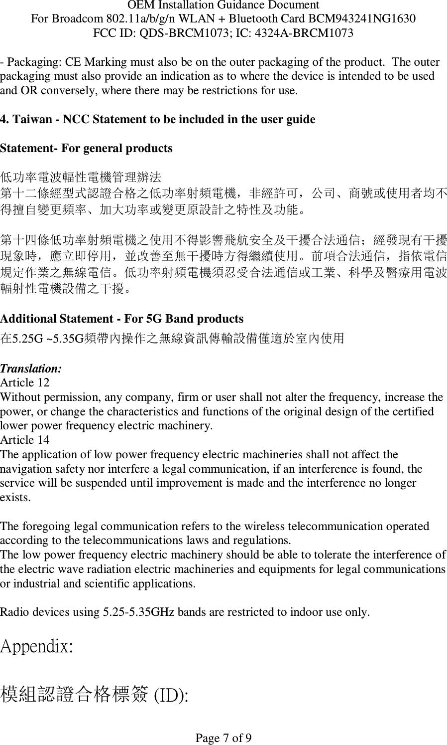 OEM Installation Guidance Document For Broadcom 802.11a/b/g/n WLAN + Bluetooth Card BCM943241NG1630 FCC ID: QDS-BRCM1073; IC: 4324A-BRCM1073  Page 7 of 9 - Packaging: CE Marking must also be on the outer packaging of the product.  The outer packaging must also provide an indication as to where the device is intended to be used and OR conversely, where there may be restrictions for use.   4. Taiwan - NCC Statement to be included in the user guide  Statement- For general products  低功率電波輻性電機管理辦法 第十二條經型式認證合格之低功率射頻電機，非經許可，公司、商號或使用者均不得擅自變更頻率、加大功率或變更原設計之特性及功能。  第十四條低功率射頻電機之使用不得影響飛航安全及干擾合法通信；經發現有干擾現象時，應立即停用，並改善至無干擾時方得繼續使用。前項合法通信，指依電信規定作業之無線電信。低功率射頻電機須忍受合法通信或工業、科學及醫療用電波輻射性電機設備之干擾。  Additional Statement - For 5G Band products 在5.25G ~5.35G頻帶內操作之無線資訊傳輸設備僅適於室內使用  Translation: Article 12 Without permission, any company, firm or user shall not alter the frequency, increase the power, or change the characteristics and functions of the original design of the certified lower power frequency electric machinery. Article 14 The application of low power frequency electric machineries shall not affect the navigation safety nor interfere a legal communication, if an interference is found, the service will be suspended until improvement is made and the interference no longer exists.  The foregoing legal communication refers to the wireless telecommunication operated according to the telecommunications laws and regulations. The low power frequency electric machinery should be able to tolerate the interference of the electric wave radiation electric machineries and equipments for legal communications or industrial and scientific applications.  Radio devices using 5.25-5.35GHz bands are restricted to indoor use only.  Appendix:  模組認證合格標簽 (ID): 