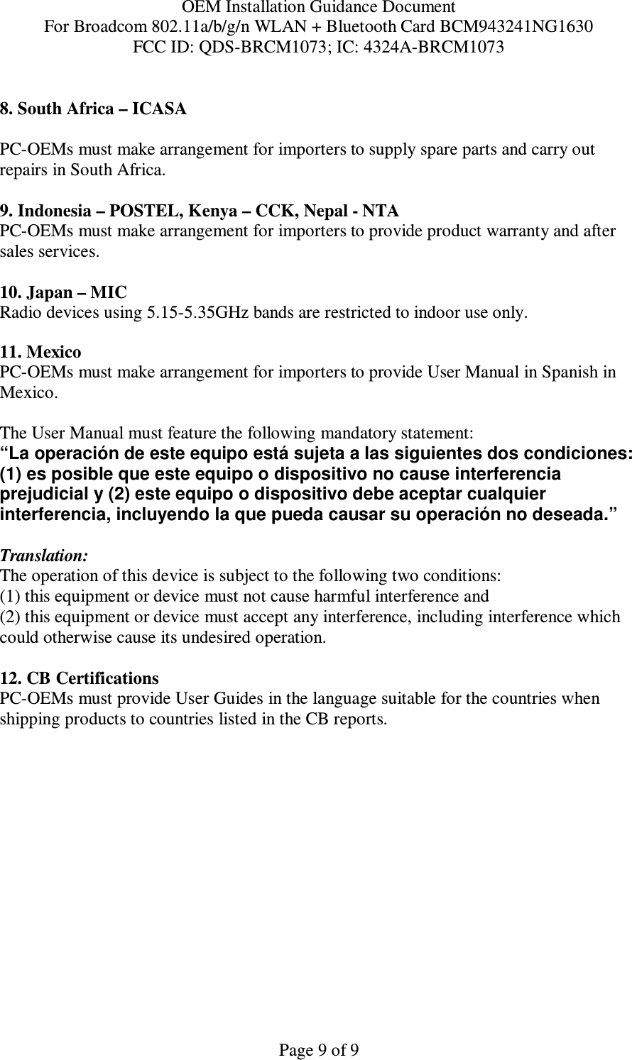 OEM Installation Guidance Document For Broadcom 802.11a/b/g/n WLAN + Bluetooth Card BCM943241NG1630 FCC ID: QDS-BRCM1073; IC: 4324A-BRCM1073  Page 9 of 9  8. South Africa – ICASA  PC-OEMs must make arrangement for importers to supply spare parts and carry out repairs in South Africa.  9. Indonesia – POSTEL, Kenya – CCK, Nepal - NTA PC-OEMs must make arrangement for importers to provide product warranty and after sales services.   10. Japan – MIC Radio devices using 5.15-5.35GHz bands are restricted to indoor use only.   11. Mexico  PC-OEMs must make arrangement for importers to provide User Manual in Spanish in Mexico.  The User Manual must feature the following mandatory statement: “La operación de este equipo está sujeta a las siguientes dos condiciones: (1) es posible que este equipo o dispositivo no cause interferencia prejudicial y (2) este equipo o dispositivo debe aceptar cualquier interferencia, incluyendo la que pueda causar su operación no deseada.”  Translation: The operation of this device is subject to the following two conditions: (1) this equipment or device must not cause harmful interference and (2) this equipment or device must accept any interference, including interference which could otherwise cause its undesired operation.  12. CB Certifications  PC-OEMs must provide User Guides in the language suitable for the countries when shipping products to countries listed in the CB reports.  