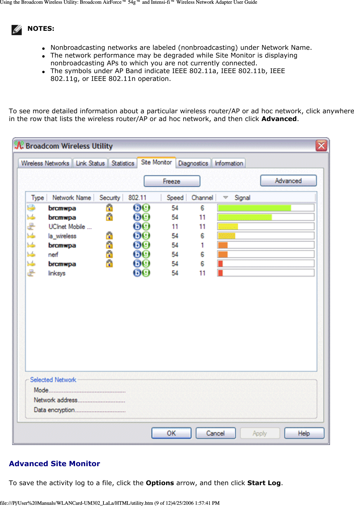 Using the Broadcom Wireless Utility: Broadcom AirForce™ 54g™ and Intensi-fi™ Wireless Network Adapter User GuideNOTES: ●     Nonbroadcasting networks are labeled (nonbroadcasting) under Network Name. ●     The network performance may be degraded while Site Monitor is displaying nonbroadcasting APs to which you are not currently connected. ●     The symbols under AP Band indicate IEEE 802.11a, IEEE 802.11b, IEEE 802.11g, or IEEE 802.11n operation. To see more detailed information about a particular wireless router/AP or ad hoc network, click anywhere in the row that lists the wireless router/AP or ad hoc network, and then click Advanced.  Advanced Site MonitorTo save the activity log to a file, click the Options arrow, and then click Start Log. file:///P|/User%20Manuals/WLANCard-UM302_LaLa/HTML/utility.htm (9 of 12)4/25/2006 1:57:41 PM