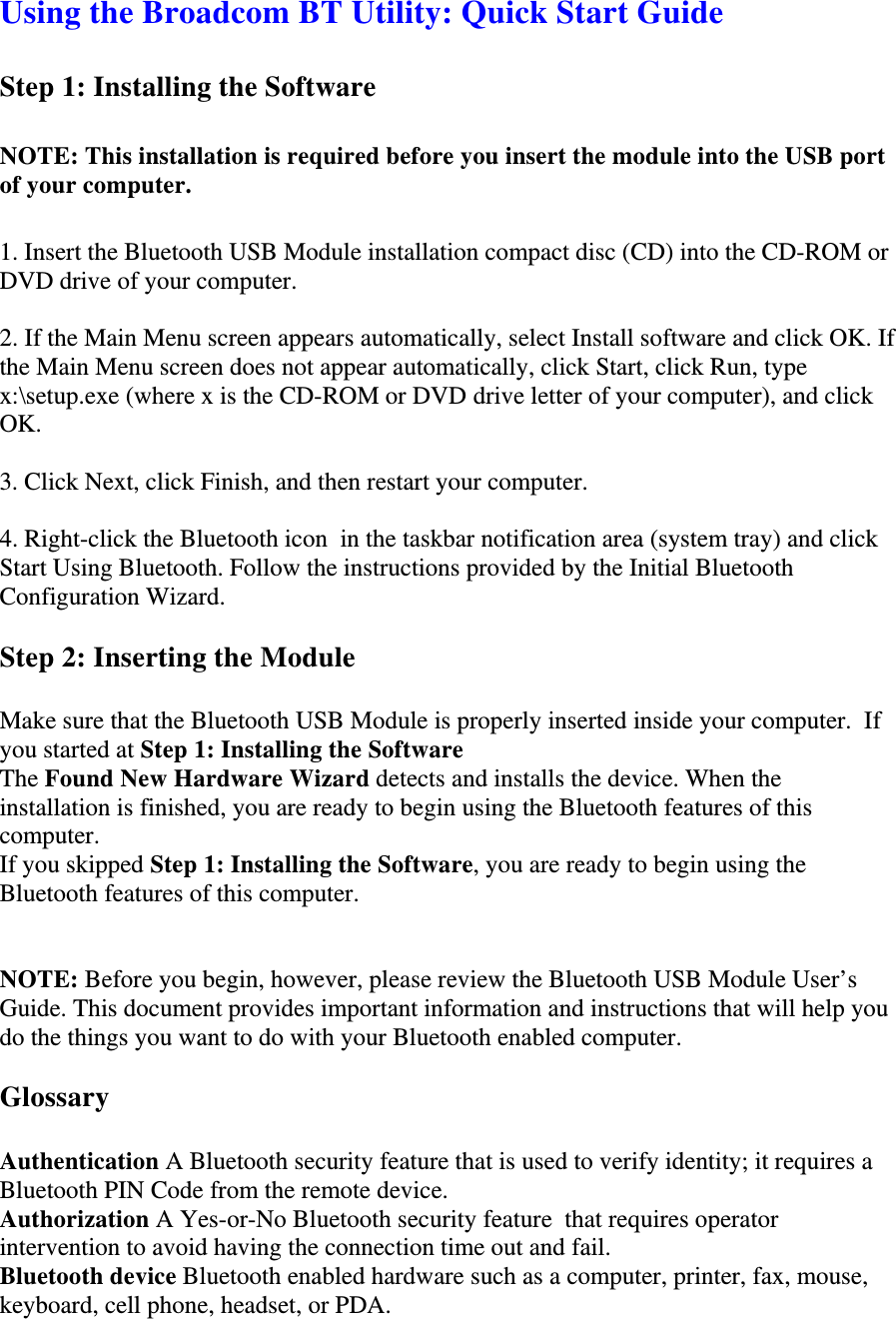 Using the Broadcom BT Utility: Quick Start Guide  Step 1: Installing the Software    NOTE: This installation is required before you insert the module into the USB port of your computer.   1. Insert the Bluetooth USB Module installation compact disc (CD) into the CD-ROM or DVD drive of your computer.   2. If the Main Menu screen appears automatically, select Install software and click OK. If the Main Menu screen does not appear automatically, click Start, click Run, type x:\setup.exe (where x is the CD-ROM or DVD drive letter of your computer), and click OK.   3. Click Next, click Finish, and then restart your computer.   4. Right-click the Bluetooth icon  in the taskbar notification area (system tray) and click Start Using Bluetooth. Follow the instructions provided by the Initial Bluetooth Configuration Wizard.  Step 2: Inserting the Module   Make sure that the Bluetooth USB Module is properly inserted inside your computer.  If you started at Step 1: Installing the Software  The Found New Hardware Wizard detects and installs the device. When the installation is finished, you are ready to begin using the Bluetooth features of this computer.  If you skipped Step 1: Installing the Software, you are ready to begin using the Bluetooth features of this computer.   NOTE: Before you begin, however, please review the Bluetooth USB Module User’s Guide. This document provides important information and instructions that will help you do the things you want to do with your Bluetooth enabled computer.   Glossary   Authentication A Bluetooth security feature that is used to verify identity; it requires a Bluetooth PIN Code from the remote device.  Authorization A Yes-or-No Bluetooth security feature  that requires operator intervention to avoid having the connection time out and fail.  Bluetooth device Bluetooth enabled hardware such as a computer, printer, fax, mouse, keyboard, cell phone, headset, or PDA.  