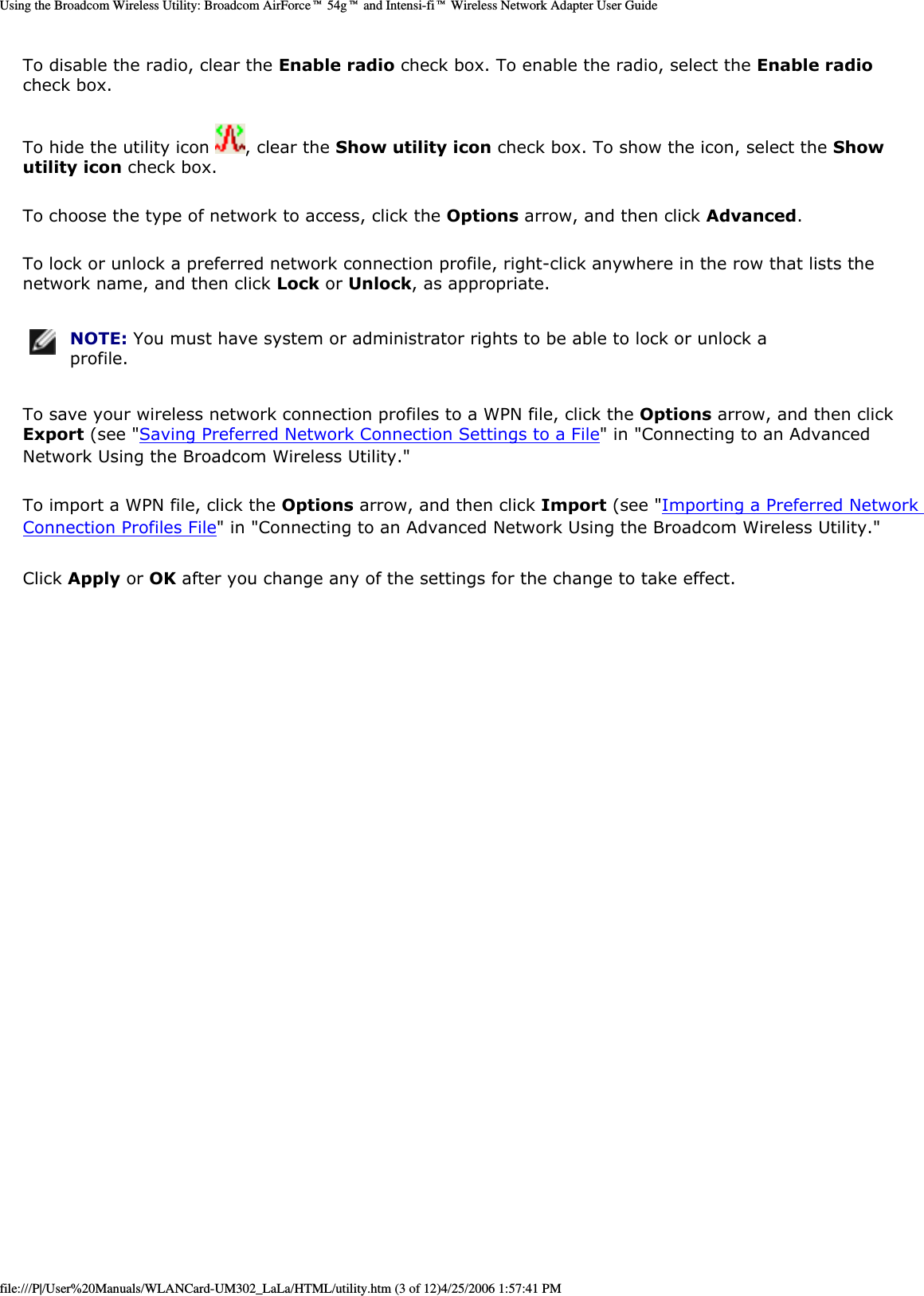 Using the Broadcom Wireless Utility: Broadcom AirForce™ 54g™ and Intensi-fi™ Wireless Network Adapter User GuideTo disable the radio, clear the Enable radio check box. To enable the radio, select the Enable radio check box. To hide the utility icon  , clear the Show utility icon check box. To show the icon, select the Show utility icon check box. To choose the type of network to access, click the Options arrow, and then click Advanced. To lock or unlock a preferred network connection profile, right-click anywhere in the row that lists the network name, and then click Lock or Unlock, as appropriate.  NOTE: You must have system or administrator rights to be able to lock or unlock a profile. To save your wireless network connection profiles to a WPN file, click the Options arrow, and then click Export (see &quot;Saving Preferred Network Connection Settings to a File&quot; in &quot;Connecting to an Advanced Network Using the Broadcom Wireless Utility.&quot; To import a WPN file, click the Options arrow, and then click Import (see &quot;Importing a Preferred Network Connection Profiles File&quot; in &quot;Connecting to an Advanced Network Using the Broadcom Wireless Utility.&quot;Click Apply or OK after you change any of the settings for the change to take effect. file:///P|/User%20Manuals/WLANCard-UM302_LaLa/HTML/utility.htm (3 of 12)4/25/2006 1:57:41 PM