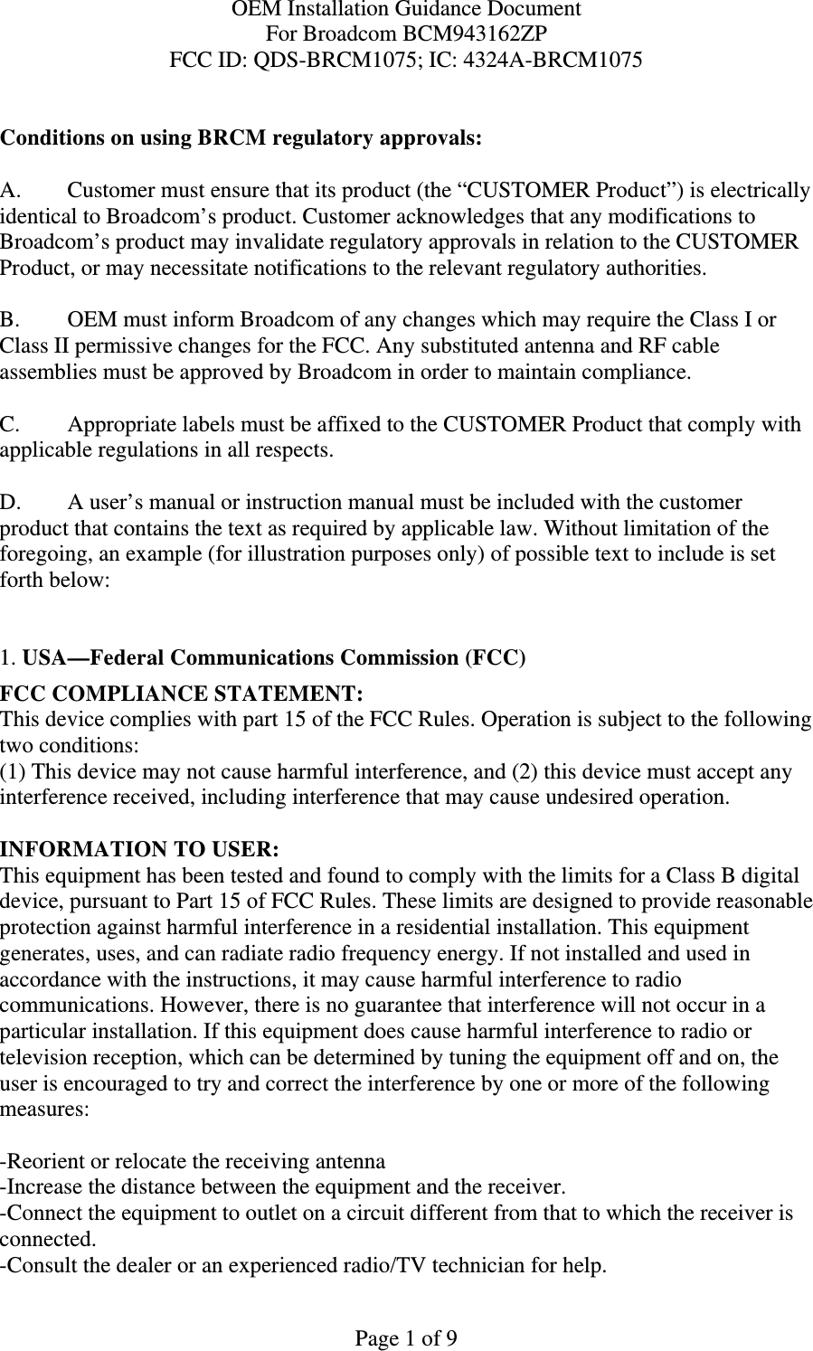 OEM Installation Guidance Document For Broadcom BCM943162ZP FCC ID: QDS-BRCM1075; IC: 4324A-BRCM1075  Page 1 of 9  Conditions on using BRCM regulatory approvals:   A.  Customer must ensure that its product (the “CUSTOMER Product”) is electrically identical to Broadcom’s product. Customer acknowledges that any modifications to Broadcom’s product may invalidate regulatory approvals in relation to the CUSTOMER Product, or may necessitate notifications to the relevant regulatory authorities.   B.   OEM must inform Broadcom of any changes which may require the Class I or Class II permissive changes for the FCC. Any substituted antenna and RF cable assemblies must be approved by Broadcom in order to maintain compliance.  C.  Appropriate labels must be affixed to the CUSTOMER Product that comply with  applicable regulations in all respects.    D.   A user’s manual or instruction manual must be included with the customer product that contains the text as required by applicable law. Without limitation of the foregoing, an example (for illustration purposes only) of possible text to include is set forth below:    1. USA—Federal Communications Commission (FCC) FCC COMPLIANCE STATEMENT: This device complies with part 15 of the FCC Rules. Operation is subject to the following two conditions: (1) This device may not cause harmful interference, and (2) this device must accept any interference received, including interference that may cause undesired operation.  INFORMATION TO USER: This equipment has been tested and found to comply with the limits for a Class B digital device, pursuant to Part 15 of FCC Rules. These limits are designed to provide reasonable protection against harmful interference in a residential installation. This equipment generates, uses, and can radiate radio frequency energy. If not installed and used in accordance with the instructions, it may cause harmful interference to radio communications. However, there is no guarantee that interference will not occur in a particular installation. If this equipment does cause harmful interference to radio or television reception, which can be determined by tuning the equipment off and on, the user is encouraged to try and correct the interference by one or more of the following measures:   -Reorient or relocate the receiving antenna -Increase the distance between the equipment and the receiver. -Connect the equipment to outlet on a circuit different from that to which the receiver is connected. -Consult the dealer or an experienced radio/TV technician for help. 