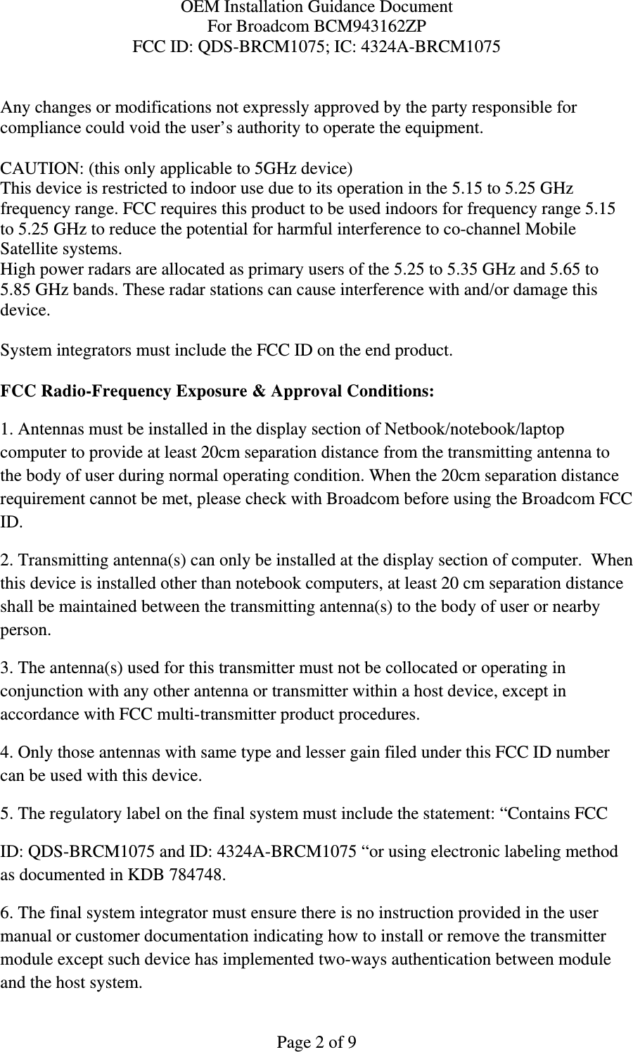 OEM Installation Guidance Document For Broadcom BCM943162ZP FCC ID: QDS-BRCM1075; IC: 4324A-BRCM1075  Page 2 of 9  Any changes or modifications not expressly approved by the party responsible for compliance could void the user’s authority to operate the equipment.  CAUTION: (this only applicable to 5GHz device) This device is restricted to indoor use due to its operation in the 5.15 to 5.25 GHz frequency range. FCC requires this product to be used indoors for frequency range 5.15 to 5.25 GHz to reduce the potential for harmful interference to co-channel Mobile Satellite systems. High power radars are allocated as primary users of the 5.25 to 5.35 GHz and 5.65 to 5.85 GHz bands. These radar stations can cause interference with and/or damage this device.  System integrators must include the FCC ID on the end product.   FCC Radio-Frequency Exposure &amp; Approval Conditions: 1. Antennas must be installed in the display section of Netbook/notebook/laptop computer to provide at least 20cm separation distance from the transmitting antenna to the body of user during normal operating condition. When the 20cm separation distance requirement cannot be met, please check with Broadcom before using the Broadcom FCC ID.  2. Transmitting antenna(s) can only be installed at the display section of computer.  When this device is installed other than notebook computers, at least 20 cm separation distance shall be maintained between the transmitting antenna(s) to the body of user or nearby person. 3. The antenna(s) used for this transmitter must not be collocated or operating in conjunction with any other antenna or transmitter within a host device, except in accordance with FCC multi-transmitter product procedures. 4. Only those antennas with same type and lesser gain filed under this FCC ID number can be used with this device. 5. The regulatory label on the final system must include the statement: “Contains FCC ID: QDS-BRCM1075 and ID: 4324A-BRCM1075 “or using electronic labeling method as documented in KDB 784748. 6. The final system integrator must ensure there is no instruction provided in the user manual or customer documentation indicating how to install or remove the transmitter module except such device has implemented two-ways authentication between module and the host system. 