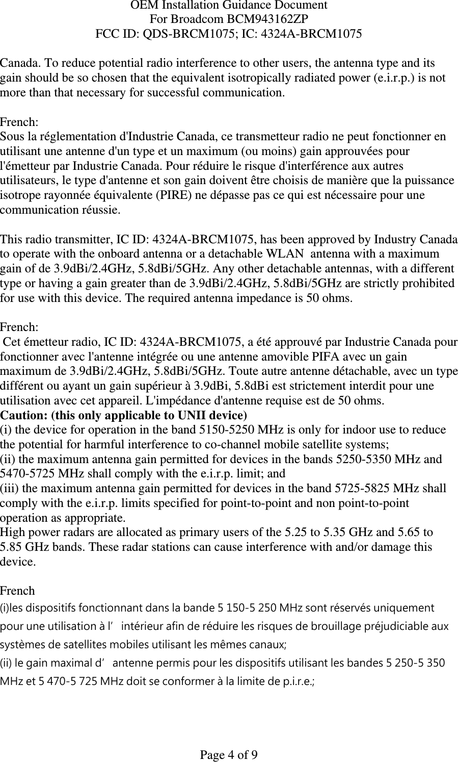OEM Installation Guidance Document For Broadcom BCM943162ZP FCC ID: QDS-BRCM1075; IC: 4324A-BRCM1075  Page 4 of 9 Canada. To reduce potential radio interference to other users, the antenna type and its gain should be so chosen that the equivalent isotropically radiated power (e.i.r.p.) is not more than that necessary for successful communication.  French:  Sous la réglementation d&apos;Industrie Canada, ce transmetteur radio ne peut fonctionner en utilisant une antenne d&apos;un type et un maximum (ou moins) gain approuvées pour l&apos;émetteur par Industrie Canada. Pour réduire le risque d&apos;interférence aux autres utilisateurs, le type d&apos;antenne et son gain doivent être choisis de manière que la puissance isotrope rayonnée équivalente (PIRE) ne dépasse pas ce qui est nécessaire pour une communication réussie.  This radio transmitter, IC ID: 4324A-BRCM1075, has been approved by Industry Canada to operate with the onboard antenna or a detachable WLAN  antenna with a maximum gain of de 3.9dBi/2.4GHz, 5.8dBi/5GHz. Any other detachable antennas, with a different type or having a gain greater than de 3.9dBi/2.4GHz, 5.8dBi/5GHz are strictly prohibited for use with this device. The required antenna impedance is 50 ohms.  French:   Cet émetteur radio, IC ID: 4324A-BRCM1075, a été approuvé par Industrie Canada pour fonctionner avec l&apos;antenne intégrée ou une antenne amovible PIFA avec un gain maximum de 3.9dBi/2.4GHz, 5.8dBi/5GHz. Toute autre antenne détachable, avec un type différent ou ayant un gain supérieur à 3.9dBi, 5.8dBi est strictement interdit pour une utilisation avec cet appareil. L&apos;impédance d&apos;antenne requise est de 50 ohms. Caution: (this only applicable to UNII device) (i) the device for operation in the band 5150-5250 MHz is only for indoor use to reduce the potential for harmful interference to co-channel mobile satellite systems; (ii) the maximum antenna gain permitted for devices in the bands 5250-5350 MHz and 5470-5725 MHz shall comply with the e.i.r.p. limit; and (iii) the maximum antenna gain permitted for devices in the band 5725-5825 MHz shall comply with the e.i.r.p. limits specified for point-to-point and non point-to-point operation as appropriate. High power radars are allocated as primary users of the 5.25 to 5.35 GHz and 5.65 to 5.85 GHz bands. These radar stations can cause interference with and/or damage this device.  French  (i)les dispositifs fonctionnant dans la bande 5 150-5 250 MHz sont réservés uniquement pour une utilisation à l’intérieur afin de réduire les risques de brouillage préjudiciable aux systèmes de satellites mobiles utilisant les mêmes canaux; (ii) le gain maximal d’antenne permis pour les dispositifs utilisant les bandes 5 250-5 350 MHz et 5 470-5 725 MHz doit se conformer à la limite de p.i.r.e.; 