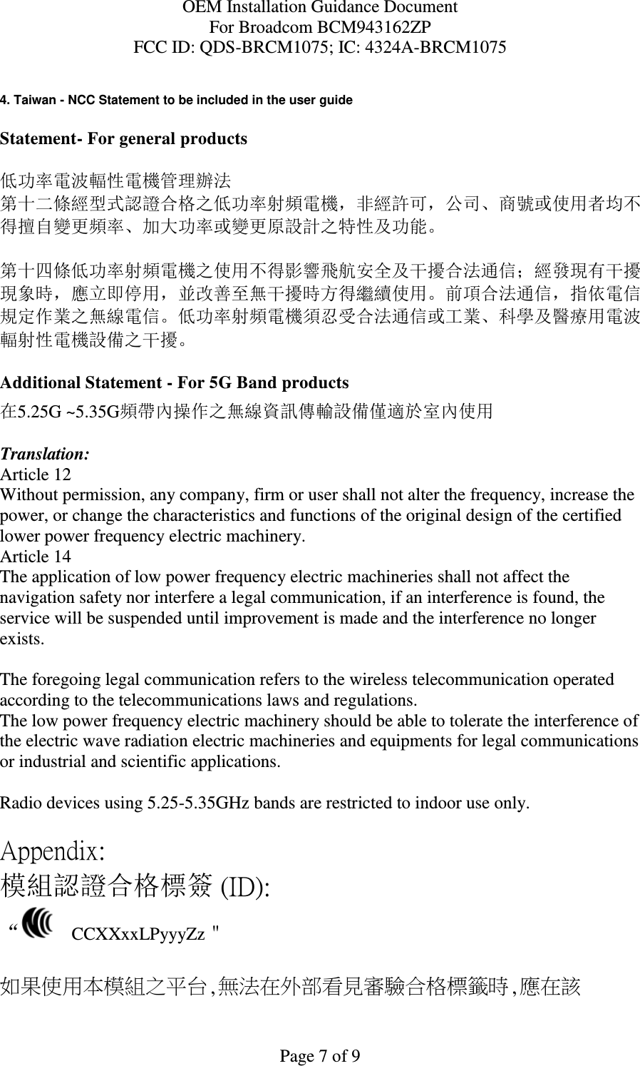 OEM Installation Guidance Document For Broadcom BCM943162ZP FCC ID: QDS-BRCM1075; IC: 4324A-BRCM1075  Page 7 of 9  4. Taiwan - NCC Statement to be included in the user guide  Statement- For general products  低功率電波輻性電機管理辦法 第十二條經型式認證合格之低功率射頻電機，非經許可，公司、商號或使用者均不得擅自變更頻率、加大功率或變更原設計之特性及功能。  第十四條低功率射頻電機之使用不得影響飛航安全及干擾合法通信；經發現有干擾現象時，應立即停用，並改善至無干擾時方得繼續使用。前項合法通信，指依電信規定作業之無線電信。低功率射頻電機須忍受合法通信或工業、科學及醫療用電波輻射性電機設備之干擾。  Additional Statement - For 5G Band products 在5.25G ~5.35G頻帶內操作之無線資訊傳輸設備僅適於室內使用  Translation: Article 12 Without permission, any company, firm or user shall not alter the frequency, increase the power, or change the characteristics and functions of the original design of the certified lower power frequency electric machinery. Article 14 The application of low power frequency electric machineries shall not affect the navigation safety nor interfere a legal communication, if an interference is found, the service will be suspended until improvement is made and the interference no longer exists.  The foregoing legal communication refers to the wireless telecommunication operated according to the telecommunications laws and regulations. The low power frequency electric machinery should be able to tolerate the interference of the electric wave radiation electric machineries and equipments for legal communications or industrial and scientific applications.  Radio devices using 5.25-5.35GHz bands are restricted to indoor use only.  Appendix: 模組認證合格標簽 (ID): “   CCXXxxLPyyyZz＂  如果使用本模組之平台,無法在外部看見審驗合格標籤時,應在該 