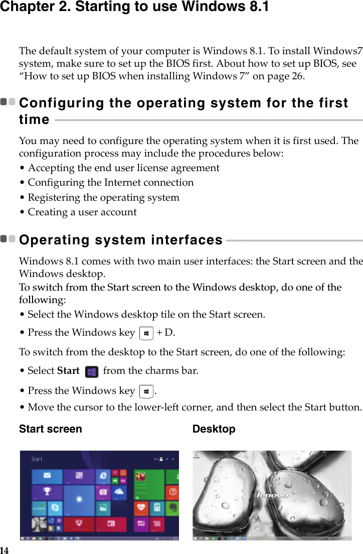 14Chapter 2. Starting to use Windows 8.1ThedefaultsystemofyourcomputerisWindows8.1.ToinstallWindows7system,makesuretosetuptheBIOSfirst.AbouthowtosetupBIOS,see“HowtosetupBIOSwheninstallingWindows7”onpage26.Configuring the operating system for the first time  - - - - - - - - - - - - - - - - - - - - - - - - - - - - - - - - - - - - - - - - - - - - - - - - - - - - - - - - - - - - - - - - - - - - - - - - - - - - - - - - - - - - - - - - - - - - - - - - - - - - - - - - - - - - - - Youmayneedtoconfiguretheoperatingsystemwhenitisfirstused.Theconfigurationprocessmayincludetheproceduresbelow:• Acceptingtheenduserlicenseagreement• ConfiguringtheInternetconnection•Registeringtheoperatingsystem• CreatingauseraccountOperating system interfaces - - - - - - - - - - - - - - - - - - - - - - - - - - - - - - - - - - - - - - - - - - - - - - - - - - Windows8.1comeswithtwomainuserinterfaces:theStartscreenandtheWindowsdesktop.To switch from the Start screen to the Windows desktop, do one of the following:•SelecttheWindowsdesktoptileontheStartscreen.•PresstheWindowskey +D.ToswitchfromthedesktoptotheStartscreen,dooneofthefollowing:•SelectStart fromthecharmsbar.•PresstheWindowskey.•Movethecursortothelower‐leftcorner,andthenselecttheStartbutton.Start screen   Desktop
