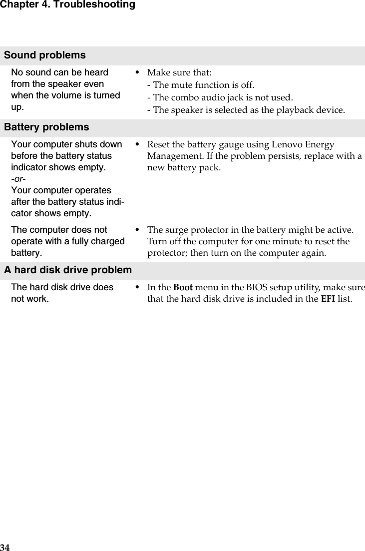 34Chapter 4. TroubleshootingSound problemsNo sound can be heard from the speaker even when the volume is turned up.•Makesurethat:‐Themutefunctionisoff.‐Thecomboaudiojackisnotused.‐Thespeakerisselectedastheplaybackdevice.Battery problemsYour computer shuts down before the battery status indicator shows empty.-or-Your computer operates after the battery status indi-cator shows empty.•ResetthebatterygaugeusingLenovoEnergyManagement.Iftheproblempersists,replacewithanewbatterypack.The computer does not operate with a fully charged battery.•Thesurgeprotectorinthebatterymightbeactive.Turnoffthecomputerforoneminutetoresettheprotector;thenturnonthecomputeragain.A hard disk drive problemThe hard disk drive does not work.•IntheBootmenuintheBIOSsetuputility,makesurethattheharddiskdriveisincludedintheEFIlist.