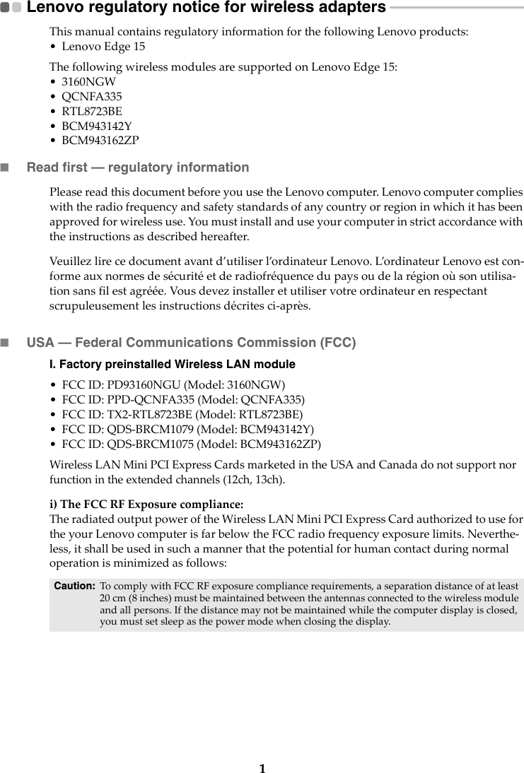 1Lenovo regulatory notice for wireless adapters  - - - - - - - - - - - - - - - - - - - - - - - - - - - - - - - - - - - - - - - -ThismanualcontainsregulatoryinformationforthefollowingLenovoproducts:•LenovoEdge15ThefollowingwirelessmodulesaresupportedonLenovoEdge15:• 3160NGW•QCNFA335• RTL8723BE• BCM943142Y• BCM943162ZPRead first — regulatory informationPleasereadthisdocumentbeforeyouusetheLenovocomputer.Lenovocomputercomplieswiththeradiofrequencyandsafetystandardsofanycountryorregioninwhichithasbeenapprovedforwirelessuse.Youmustinstallanduseyourcomputerinstrictaccordancewiththeinstructionsasdescribedhereafter.Veuillezlirecedocumentavantd’utiliserl’ordinateurLenovo.L’ordinateurLenovoestcon‐formeauxnormesdesécuritéetderadiofréquencedupaysoudelarégionoùsonutilisa‐tionsansfilestagréée.Vousdevezinstalleretutiliservotreordinateurenrespectantscrupuleusementlesinstructionsdécritesci‐après.USA — Federal Communications Commission (FCC) I. Factory preinstalled Wireless LAN module •FCCID:PD93160NGU(Model:3160NGW)•FCCID:PPD‐QCNFA335(Model:QCNFA335)•FCCID:TX2‐RTL8723BE(Model:RTL8723BE)•FCCID:QDS‐BRCM1079(Model:BCM943142Y)•FCCID:QDS‐BRCM1075(Model:BCM943162ZP)WirelessLANMiniPCIExpressCardsmarketedintheUSAandCanadadonotsupportnorfunctionintheextendedchannels(12ch,13ch).i)TheFCCRFExposurecompliance:TheradiatedoutputpoweroftheWirelessLANMiniPCIExpressCardauthorizedtousefortheyourLenovocomputerisfarbelowtheFCCradiofrequencyexposurelimits.Neverthe‐less,itshallbeusedinsuchamannerthatthepotentialforhumancontactduringnormaloperationisminimizedasfollows:Caution: TocomplywithFCCRFexposurecompliancerequirements,aseparationdistanceofatleast20cm(8inches)mustbemaintainedbetweentheantennasconnectedtothewirelessmoduleandallpersons.Ifthedistancemaynotbemaintainedwhilethecomputerdisplayisclosed,youmustsetsleepasthepowermodewhenclosingthedisplay.