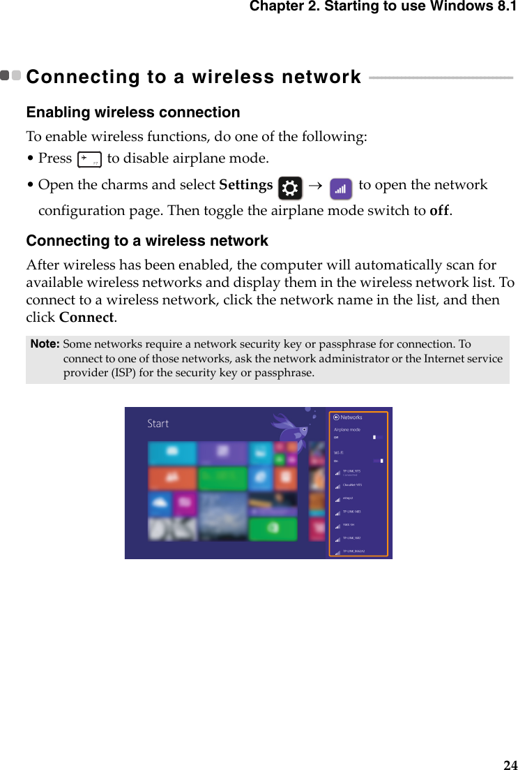 Chapter 2. Starting to use Windows 8.124Connecting to a wireless network  - - - - - - - - - - - - - - - - - - - - - - - - - - - - - - - - - - - - Enabling wireless connectionToenablewirelessfunctions,dooneofthefollowing:•Press todisableairplanemode.•OpenthecharmsandselectSettings  toopenthenetworkconfigurationpage.Thentoggletheairplanemodeswitchtooff.Connecting to a wireless networkAfterwirelesshasbeenenabled,thecomputerwillautomaticallyscanforavailablewirelessnetworksanddisplaytheminthewirelessnetworklist.Toconnecttoawirelessnetwork,clickthenetworknameinthelist,andthenclickConnect.Note: Somenetworksrequireanetworksecuritykeyorpassphraseforconnection.Toconnecttooneofthosenetworks,askthenetworkadministratorortheInternetserviceprovider(ISP)forthesecuritykeyorpassphrase.