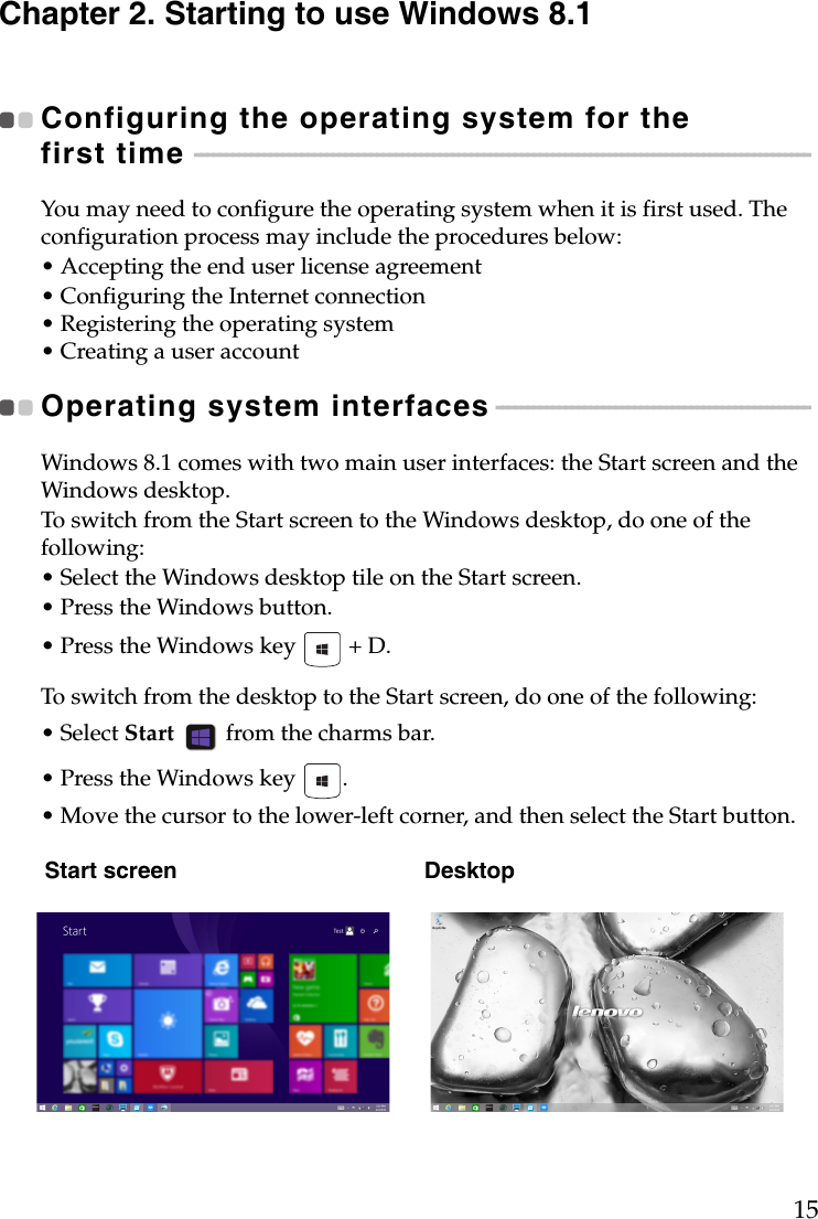 15Chapter 2. Starting to use Windows 8.1Configuring the operating system for the first time  - - - - - - - - - - - - - - - - - - - - - - - - - - - - - - - - - - - - - - - - - - - - - - - - - - - - - - - - - - - - - - - - - - - - - - - - - - - - - - - - - - - - - - - - - - - - - - - - - - You may need to configure the operating system when it is first used. The configuration process may include the procedures below:• Accepting the end user license agreement• Configuring the Internet connection• Registering the operating system• Creating a user accountOperating system interfaces - - - - - - - - - - - - - - - - - - - - - - - - - - - - - - - - - - - - - - - - - - - - - - - - - - Windows 8.1 comes with two main user interfaces: the Start screen and the Windows desktop.To switch from the Start screen to the Windows desktop, do one of the following:• Select the Windows desktop tile on the Start screen.• Press the Windows button.• Press the Windows key   + D.To switch from the desktop to the Start screen, do one of the following:• Select Start   from the charms bar.• Press the Windows key  .• Move the cursor to the lower-left corner, and then select the Start button.Start screen Desktop