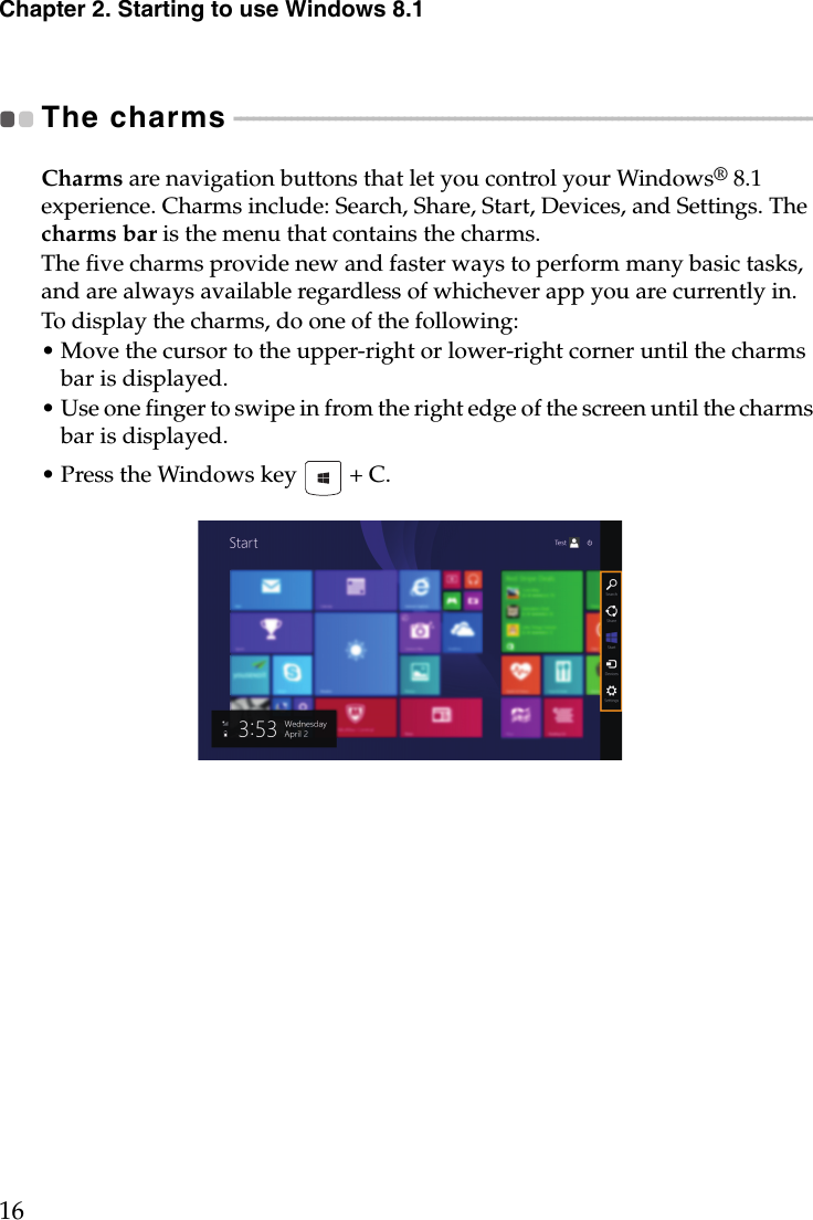 Chapter 2. Starting to use Windows 8.116The charms - - - - - - - - - - - - - - - - - - - - - - - - - - - - - - - - - - - - - - - - - - - - - - - - - - - - - - - - - - - - - - - - - - - - - - - - - - - - - - - - - - - - - - - - - - - - Charms are navigation buttons that let you control your Windows® 8.1 experience. Charms include: Search, Share, Start, Devices, and Settings. The charms bar is the menu that contains the charms.The five charms provide new and faster ways to perform many basic tasks, and are always available regardless of whichever app you are currently in.To display the charms, do one of the following:• Move the cursor to the upper-right or lower-right corner until the charms bar is displayed.• Use one finger to swipe in from the right edge of the screen until the charms bar is displayed.• Press the Windows key   + C.