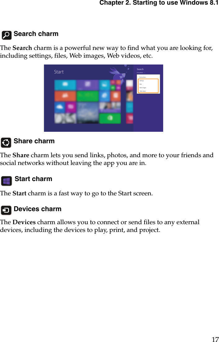 Chapter 2. Starting to use Windows 8.117 Search charmThe Search charm is a powerful new way to find what you are looking for, including settings, files, Web images, Web videos, etc.  Share charmThe Share charm lets you send links, photos, and more to your friends and social networks without leaving the app you are in. Start charmThe Start charm is a fast way to go to the Start screen. Devices charmThe Devices charm allows you to connect or send files to any external devices, including the devices to play, print, and project. 