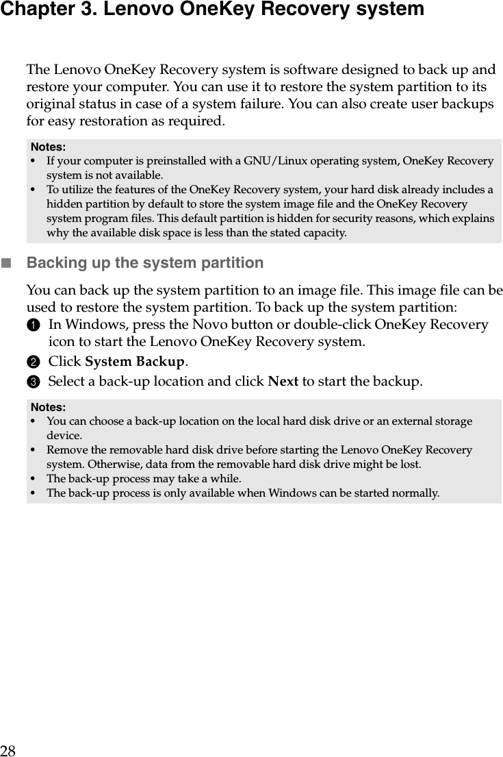 28Chapter 3. Lenovo OneKey Recovery systemThe Lenovo OneKey Recovery system is software designed to back up and restore your computer. You can use it to restore the system partition to its original status in case of a system failure. You can also create user backups for easy restoration as required.Backing up the system partitionYou can back up the system partition to an image file. This image file can be used to restore the system partition. To back up the system partition:1In Windows, press the Novo button or double-click OneKey Recovery icon to start the Lenovo OneKey Recovery system.2Click System Backup.3Select a back-up location and click Next to start the backup.Notes:•If your computer is preinstalled with a GNU/Linux operating system, OneKey Recovery system is not available.•To utilize the features of the OneKey Recovery system, your hard disk already includes a hidden partition by default to store the system image file and the OneKey Recovery system program files. This default partition is hidden for security reasons, which explains why the available disk space is less than the stated capacity.Notes:•You can choose a back-up location on the local hard disk drive or an external storage device.•Remove the removable hard disk drive before starting the Lenovo OneKey Recovery system. Otherwise, data from the removable hard disk drive might be lost.•The back-up process may take a while.•The back-up process is only available when Windows can be started normally.