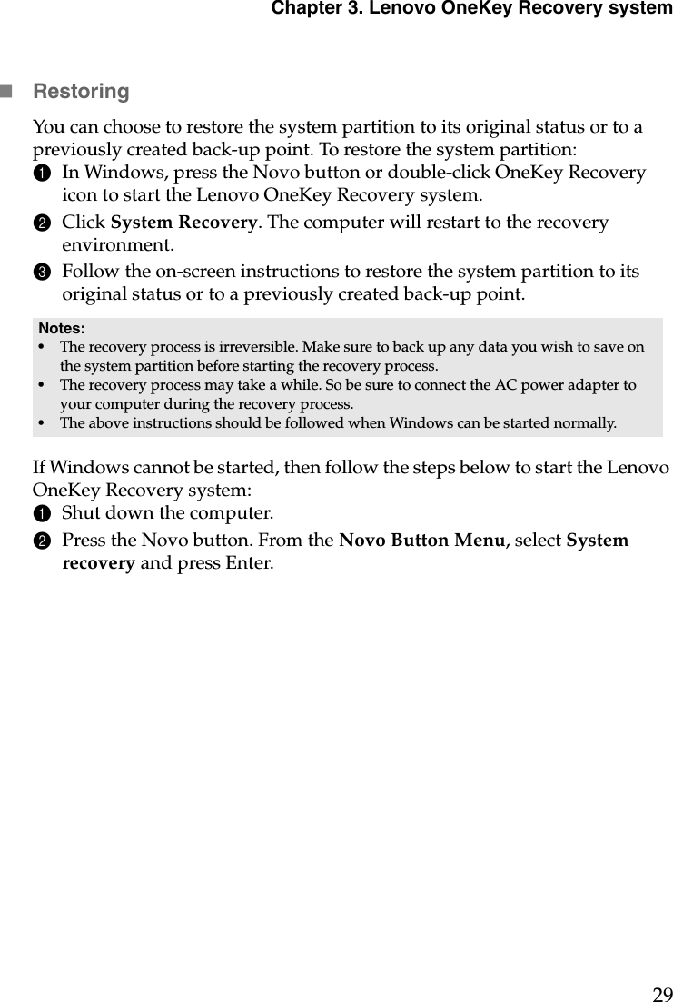 Chapter 3. Lenovo OneKey Recovery system29RestoringYou can choose to restore the system partition to its original status or to a previously created back-up point. To restore the system partition:1In Windows, press the Novo button or double-click OneKey Recovery icon to start the Lenovo OneKey Recovery system.2Click System Recovery. The computer will restart to the recovery environment.3Follow the on-screen instructions to restore the system partition to its original status or to a previously created back-up point.If Windows cannot be started, then follow the steps below to start the Lenovo OneKey Recovery system:1Shut down the computer.2Press the Novo button. From the Novo Button Menu, select System recovery and press Enter.Notes:•The recovery process is irreversible. Make sure to back up any data you wish to save on the system partition before starting the recovery process.•The recovery process may take a while. So be sure to connect the AC power adapter to your computer during the recovery process.•The above instructions should be followed when Windows can be started normally.