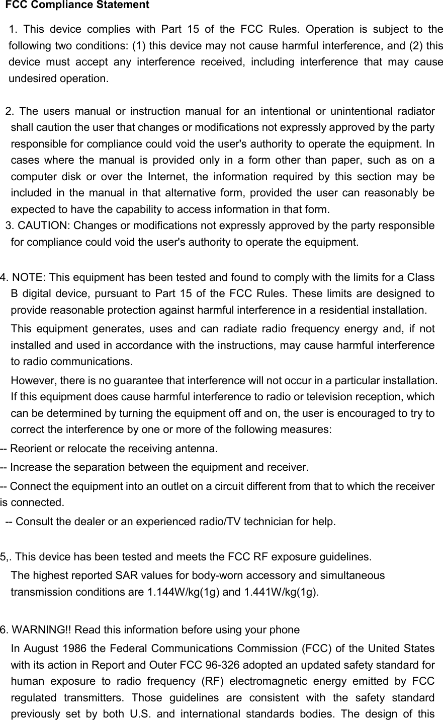 FCC Compliance Statement  2.  The  users  manual  or  instruction  manual  for  an  intentional  or  unintentional  radiator shall caution the user that changes or modifications not expressly approved by the party responsible for compliance could void the user&apos;s authority to operate the equipment. In cases  where  the  manual  is  provided  only  in  a  form  other  than  paper,  such  as  on  a computer  disk  or  over  the  Internet,  the  information  required  by  this  section  may  be included in the manual in that alternative form, provided  the  user can reasonably  be expected to have the capability to access information in that form. 3. CAUTION: Changes or modifications not expressly approved by the party responsible for compliance could void the user&apos;s authority to operate the equipment.  4. NOTE: This equipment has been tested and found to comply with the limits for a Class B digital device,  pursuant to  Part 15 of the FCC Rules. These  limits are designed to provide reasonable protection against harmful interference in a residential installation.   This  equipment  generates,  uses  and  can  radiate  radio  frequency  energy  and,  if  not installed and used in accordance with the instructions, may cause harmful interference to radio communications. However, there is no guarantee that interference will not occur in a particular installation. If this equipment does cause harmful interference to radio or television reception, which can be determined by turning the equipment off and on, the user is encouraged to try to correct the interference by one or more of the following measures:   -- Reorient or relocate the receiving antenna.   -- Increase the separation between the equipment and receiver.   -- Connect the equipment into an outlet on a circuit different from that to which the receiver is connected.   -- Consult the dealer or an experienced radio/TV technician for help.  5,. This device has been tested and meets the FCC RF exposure guidelines. The highest reported SAR values for body-worn accessory and simultaneous transmission conditions are 1.144W/kg(1g) and 1.441W/kg(1g).  6. WARNING!! Read this information before using your phone In August 1986 the Federal Communications Commission (FCC) of the United States with its action in Report and Outer FCC 96-326 adopted an updated safety standard for human  exposure  to  radio  frequency  (RF)  electromagnetic  energy  emitted  by  FCC regulated  transmitters.  Those  guidelines  are  consistent  with  the  safety  standard previously  set  by  both  U.S.  and  international  standards  bodies.  The  design  of  this 1.  This  device  complies  with  Part  15  of  the  FCC  Rules.  Operation  is  subject  to  the following two conditions: (1) this device may not cause harmful interference, and (2) this device  must  accept  any  interference  received,  including  interference  that  may  cause undesired operation. 