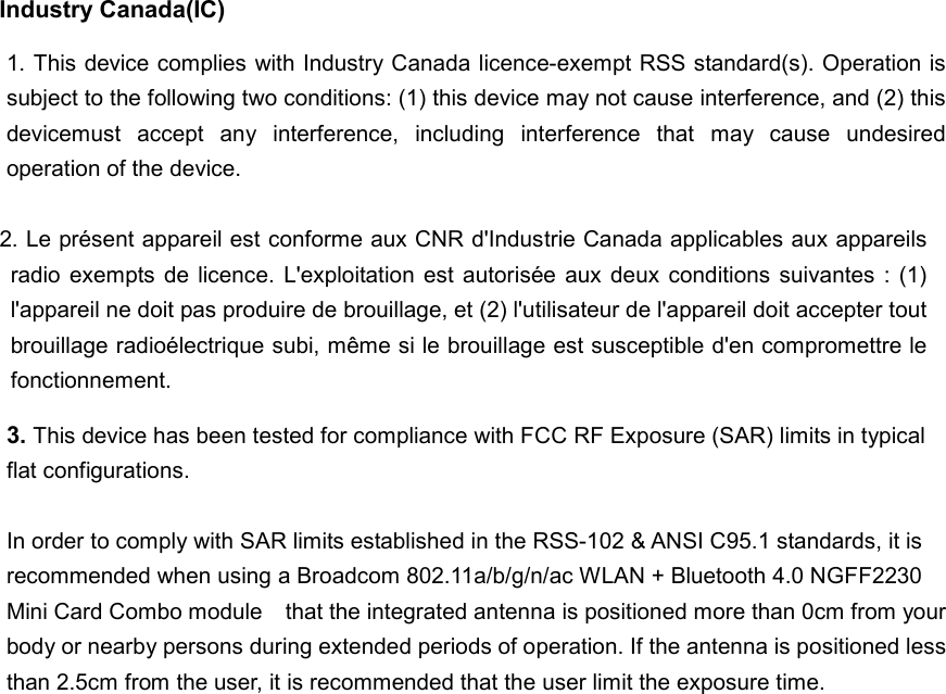 Industry Canada(IC)  2. Le présent appareil est conforme aux CNR d&apos;Industrie Canada applicables aux appareils radio  exempts de licence.  L&apos;exploitation  est  autorisée  aux  deux  conditions  suivantes  :  (1) l&apos;appareil ne doit pas produire de brouillage, et (2) l&apos;utilisateur de l&apos;appareil doit accepter tout brouillage radioélectrique subi, même si le brouillage est susceptible d&apos;en compromettre le fonctionnement.  1. This device complies with Industry Canada licence-exempt RSS standard(s). Operation is subject to the following two conditions: (1) this device may not cause interference, and (2) this devicemust  accept  any  interference,  including  interference  that  may  cause  undesired operation of the device. 3. This device has been tested for compliance with FCC RF Exposure (SAR) limits in typical flat configurations.  In order to comply with SAR limits established in the RSS-102 &amp; ANSI C95.1 standards, it is recommended when using a Broadcom 802.11a/b/g/n/ac WLAN + Bluetooth 4.0 NGFF2230 Mini Card Combo module    that the integrated antenna is positioned more than 0cm from your body or nearby persons during extended periods of operation. If the antenna is positioned less than 2.5cm from the user, it is recommended that the user limit the exposure time.    