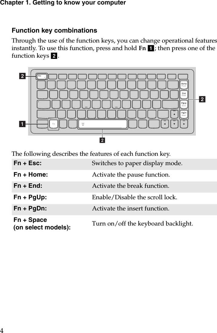 Chapter 1. Getting to know your computer4Function key combinationsThrough the use of the function keys, you can change operational features instantly. To use this function, press and hold Fn a; then press one of the function keys b.The following describes the features of each function key.Fn + Esc: Switches to paper display mode.Fn + Home: Activate the pause function.Fn + End: Activate the break function.Fn + PgUp: Enable/Disable the scroll lock.Fn + PgDn: Activate the insert function.Fn + Space (on select models): Turn on/off the keyboard backlight.abbb