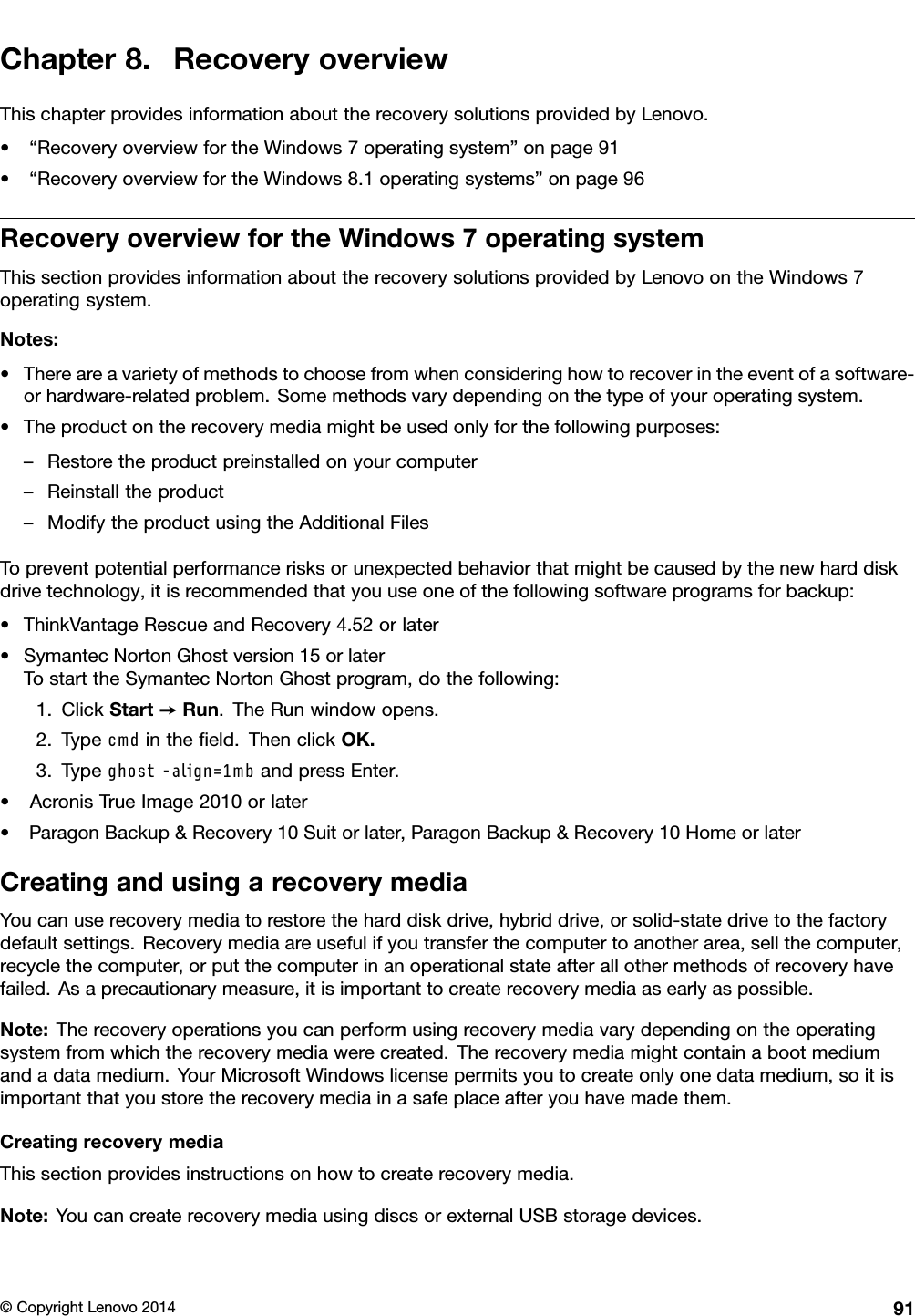 Chapter 8. Recovery overviewThis chapter provides information about the recovery solutions provided by Lenovo.• “Recovery overview for the Windows 7 operating system” on page 91• “Recovery overview for the Windows 8.1 operating systems” on page 96Recovery overview for the Windows 7 operating systemThis section provides information about the recovery solutions provided by Lenovo on the Windows 7operating system.Notes:• There are a variety of methods to choose from when considering how to recover in the event of a software-or hardware-related problem. Some methods vary depending on the type of your operating system.• The product on the recovery media might be used only for the following purposes:– Restore the product preinstalled on your computer– Reinstall the product– Modify the product using the Additional FilesTo prevent potential performance risks or unexpected behavior that might be caused by the new hard diskdrive technology, it is recommended that you use one of the following software programs for backup:• ThinkVantage Rescue and Recovery 4.52 or later• Symantec Norton Ghost version 15 or laterTo start the Symantec Norton Ghost program, do the following:1. Click Start ➙Run. The Run window opens.2. Type  in the ﬁeld. Then click OK.3. Type   and press Enter.• Acronis True Image 2010 or later• Paragon Backup &amp; Recovery 10 Suit or later, Paragon Backup &amp; Recovery 10 Home or laterCreating and using a recovery mediaYou can use recovery media to restore the hard disk drive, hybrid drive, or solid-state drive to the factorydefault settings. Recovery media are useful if you transfer the computer to another area, sell the computer,recycle the computer, or put the computer in an operational state after all other methods of recovery havefailed. As a precautionary measure, it is important to create recovery media as early as possible.Note: The recovery operations you can perform using recovery media vary depending on the operatingsystem from which the recovery media were created. The recovery media might contain a boot mediumand a data medium. Your Microsoft Windows license permits you to create only one data medium, so it isimportant that you store the recovery media in a safe place after you have made them.Creating recovery mediaThis section provides instructions on how to create recovery media.Note: You can create recovery media using discs or external USB storage devices.© Copyright Lenovo 2014 91