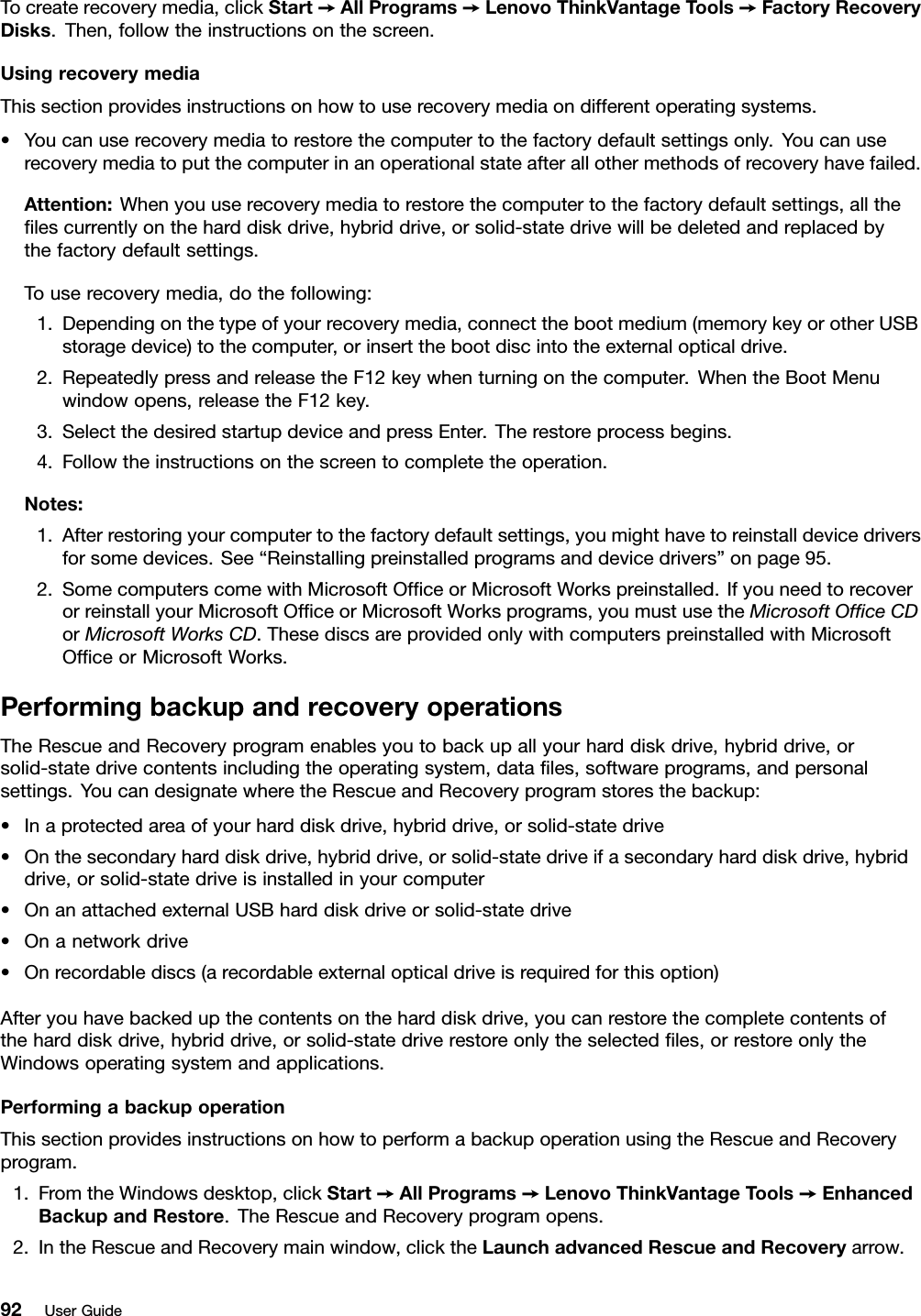 To create recovery media, click Start ➙All Programs ➙Lenovo ThinkVantage Tools ➙Factory RecoveryDisks. Then, follow the instructions on the screen.Using recovery mediaThis section provides instructions on how to use recovery media on different operating systems.• You can use recovery media to restore the computer to the factory default settings only. You can userecovery media to put the computer in an operational state after all other methods of recovery have failed.Attention: When you use recovery media to restore the computer to the factory default settings, all theﬁles currently on the hard disk drive, hybrid drive, or solid-state drive will be deleted and replaced bythe factory default settings.To use recovery media, do the following:1. Depending on the type of your recovery media, connect the boot medium (memory key or other USBstorage device) to the computer, or insert the boot disc into the external optical drive.2. Repeatedly press and release the F12 key when turning on the computer. When the Boot Menuwindow opens, release the F12 key.3. Select the desired startup device and press Enter. The restore process begins.4. Follow the instructions on the screen to complete the operation.Notes:1. After restoring your computer to the factory default settings, you might have to reinstall device driversfor some devices. See “Reinstalling preinstalled programs and device drivers” on page 95.2. Some computers come with Microsoft Ofﬁce or Microsoft Works preinstalled. If you need to recoveror reinstall your Microsoft Ofﬁce or Microsoft Works programs, you must use the Microsoft Ofﬁce CDor Microsoft Works CD. These discs are provided only with computers preinstalled with MicrosoftOfﬁce or Microsoft Works.Performing backup and recovery operationsThe Rescue and Recovery program enables you to back up all your hard disk drive, hybrid drive, orsolid-state drive contents including the operating system, data ﬁles, software programs, and personalsettings. You can designate where the Rescue and Recovery program stores the backup:• In a protected area of your hard disk drive, hybrid drive, or solid-state drive• On the secondary hard disk drive, hybrid drive, or solid-state drive if a secondary hard disk drive, hybriddrive, or solid-state drive is installed in your computer• On an attached external USB hard disk drive or solid-state drive• On a network drive• On recordable discs (a recordable external optical drive is required for this option)After you have backed up the contents on the hard disk drive, you can restore the complete contents ofthe hard disk drive, hybrid drive, or solid-state drive restore only the selected ﬁles, or restore only theWindows operating system and applications.Performing a backup operationThis section provides instructions on how to perform a backup operation using the Rescue and Recoveryprogram.1. From the Windows desktop, click Start ➙All Programs ➙Lenovo ThinkVantage Tools ➙EnhancedBackup and Restore. The Rescue and Recovery program opens.2. In the Rescue and Recovery main window, click the Launch advanced Rescue and Recovery arrow.92 User Guide