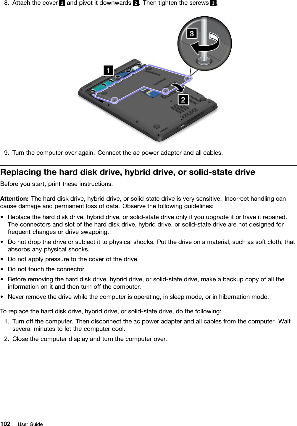 8. Attach the cover 1and pivot it downwards 2. Then tighten the screws 3.9. Turn the computer over again. Connect the ac power adapter and all cables.Replacing the hard disk drive, hybrid drive, or solid-state driveBefore you start, print these instructions.Attention: The hard disk drive, hybrid drive, or solid-state drive is very sensitive. Incorrect handling cancause damage and permanent loss of data. Observe the following guidelines:• Replace the hard disk drive, hybrid drive, or solid-state drive only if you upgrade it or have it repaired.The connectors and slot of the hard disk drive, hybrid drive, or solid-state drive are not designed forfrequent changes or drive swapping.• Do not drop the drive or subject it to physical shocks. Put the drive on a material, such as soft cloth, thatabsorbs any physical shocks.• Do not apply pressure to the cover of the drive.• Do not touch the connector.• Before removing the hard disk drive, hybrid drive, or solid-state drive, make a backup copy of all theinformation on it and then turn off the computer.• Never remove the drive while the computer is operating, in sleep mode, or in hibernation mode.To replace the hard disk drive, hybrid drive, or solid-state drive, do the following:1. Turn off the computer. Then disconnect the ac power adapter and all cables from the computer. Waitseveral minutes to let the computer cool.2. Close the computer display and turn the computer over.102 User Guide