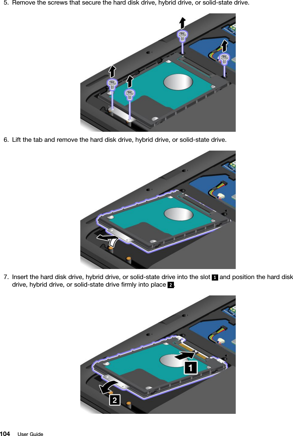 5. Remove the screws that secure the hard disk drive, hybrid drive, or solid-state drive.6. Lift the tab and remove the hard disk drive, hybrid drive, or solid-state drive.7. Insert the hard disk drive, hybrid drive, or solid-state drive into the slot 1and position the hard diskdrive, hybrid drive, or solid-state drive ﬁrmly into place 2.104 User Guide