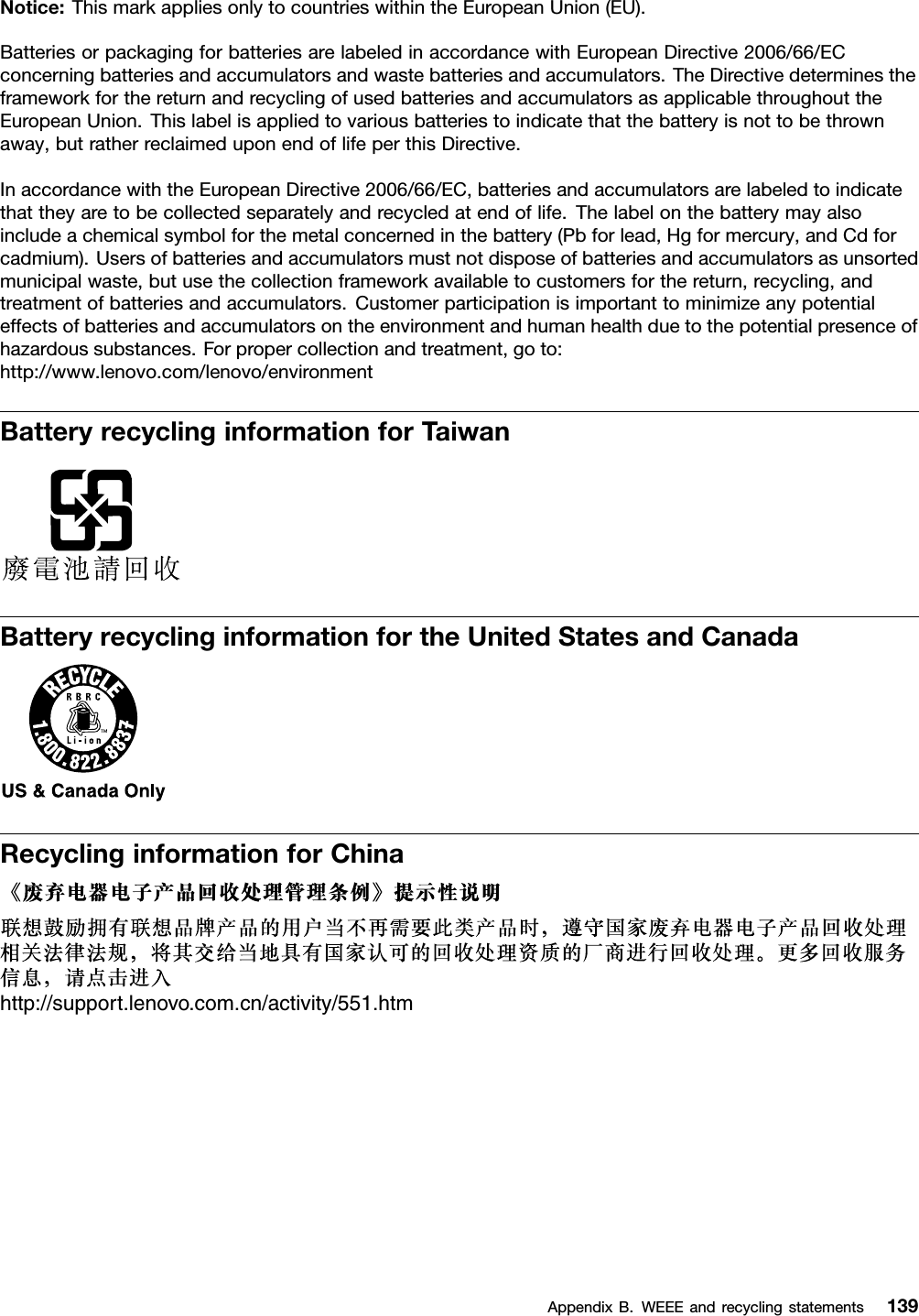 Notice: This mark applies only to countries within the European Union (EU).Batteries or packaging for batteries are labeled in accordance with European Directive 2006/66/ECconcerning batteries and accumulators and waste batteries and accumulators. The Directive determines theframework for the return and recycling of used batteries and accumulators as applicable throughout theEuropean Union. This label is applied to various batteries to indicate that the battery is not to be thrownaway, but rather reclaimed upon end of life per this Directive.In accordance with the European Directive 2006/66/EC, batteries and accumulators are labeled to indicatethat they are to be collected separately and recycled at end of life. The label on the battery may alsoinclude a chemical symbol for the metal concerned in the battery (Pb for lead, Hg for mercury, and Cd forcadmium). Users of batteries and accumulators must not dispose of batteries and accumulators as unsortedmunicipal waste, but use the collection framework available to customers for the return, recycling, andtreatment of batteries and accumulators. Customer participation is important to minimize any potentialeffects of batteries and accumulators on the environment and human health due to the potential presence ofhazardous substances. For proper collection and treatment, go to:http://www.lenovo.com/lenovo/environmentBattery recycling information for TaiwanBattery recycling information for the United States and CanadaRecycling information for Chinahttp://support.lenovo.com.cn/activity/551.htmAppendix B. WEEE and recycling statements 139