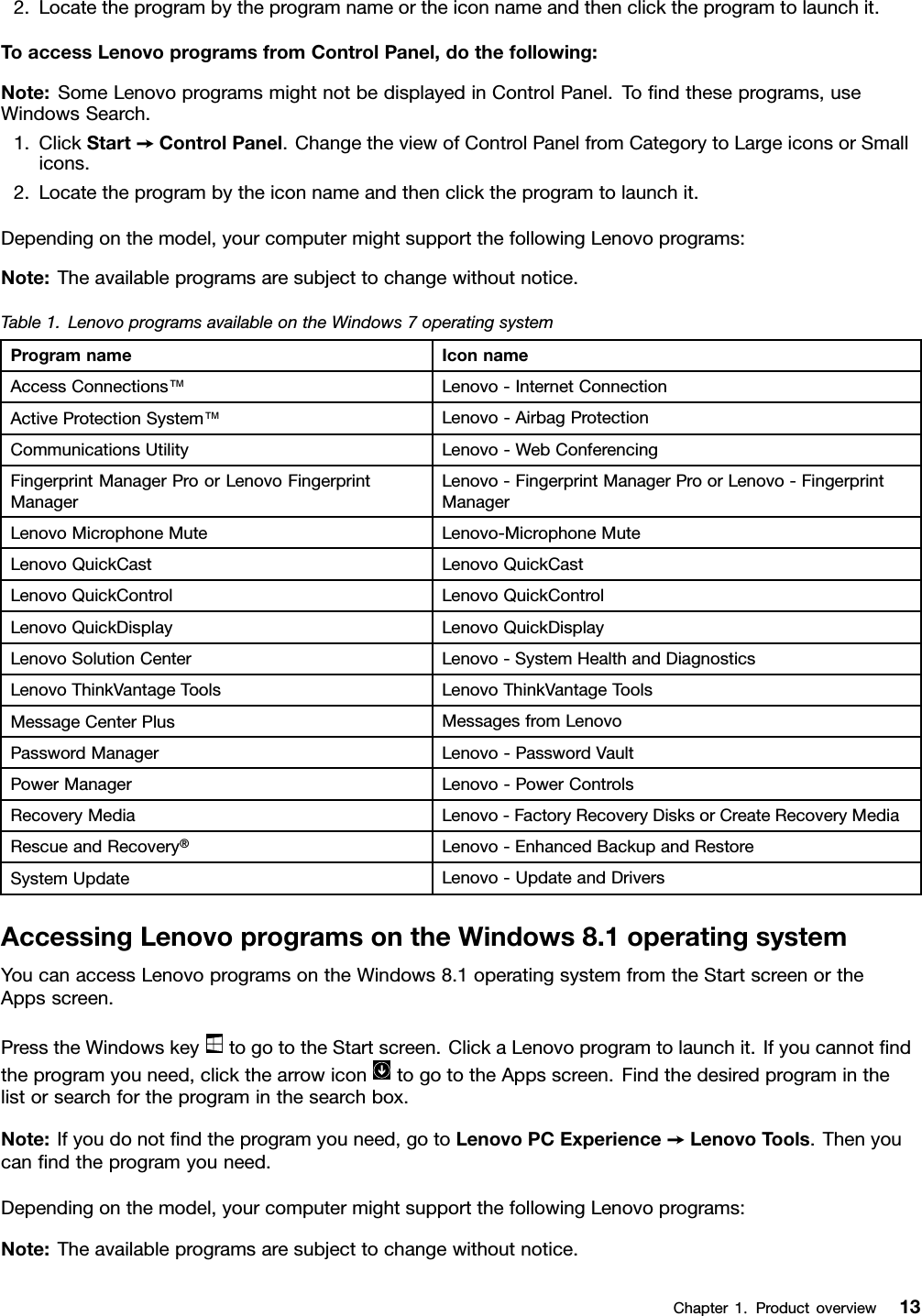 2. Locate the program by the program name or the icon name and then click the program to launch it.To access Lenovo programs from Control Panel, do the following:Note: Some Lenovo programs might not be displayed in Control Panel. To ﬁnd these programs, useWindows Search.1. Click Start ➙Control Panel. Change the view of Control Panel from Category to Large icons or Smallicons.2. Locate the program by the icon name and then click the program to launch it.Depending on the model, your computer might support the following Lenovo programs:Note: The available programs are subject to change without notice.Table 1. Lenovo programs available on the Windows 7 operating systemProgram name Icon nameAccess Connections™Lenovo - Internet ConnectionActive Protection System™Lenovo - Airbag ProtectionCommunications Utility Lenovo - Web ConferencingFingerprint Manager Pro or Lenovo FingerprintManagerLenovo - Fingerprint Manager Pro or Lenovo - FingerprintManagerLenovo Microphone Mute Lenovo-Microphone MuteLenovo QuickCast Lenovo QuickCastLenovo QuickControl Lenovo QuickControlLenovo QuickDisplay Lenovo QuickDisplayLenovo Solution Center Lenovo - System Health and DiagnosticsLenovo ThinkVantage Tools Lenovo ThinkVantage ToolsMessage Center Plus Messages from LenovoPassword Manager Lenovo - Password VaultPower Manager Lenovo - Power ControlsRecovery Media Lenovo - Factory Recovery Disks or Create Recovery MediaRescue and Recovery®Lenovo - Enhanced Backup and RestoreSystem Update Lenovo - Update and DriversAccessing Lenovo programs on the Windows 8.1 operating systemYou can access Lenovo programs on the Windows 8.1 operating system from the Start screen or theApps screen.Press the Windows key to go to the Start screen. Click a Lenovo program to launch it. If you cannot ﬁndthe program you need, click the arrow icon to go to the Apps screen. Find the desired program in thelist or search for the program in the search box.Note: If you do not ﬁnd the program you need, go to Lenovo PC Experience ➙Lenovo Tools. Then youcan ﬁnd the program you need.Depending on the model, your computer might support the following Lenovo programs:Note: The available programs are subject to change without notice.Chapter 1.Product overview 13