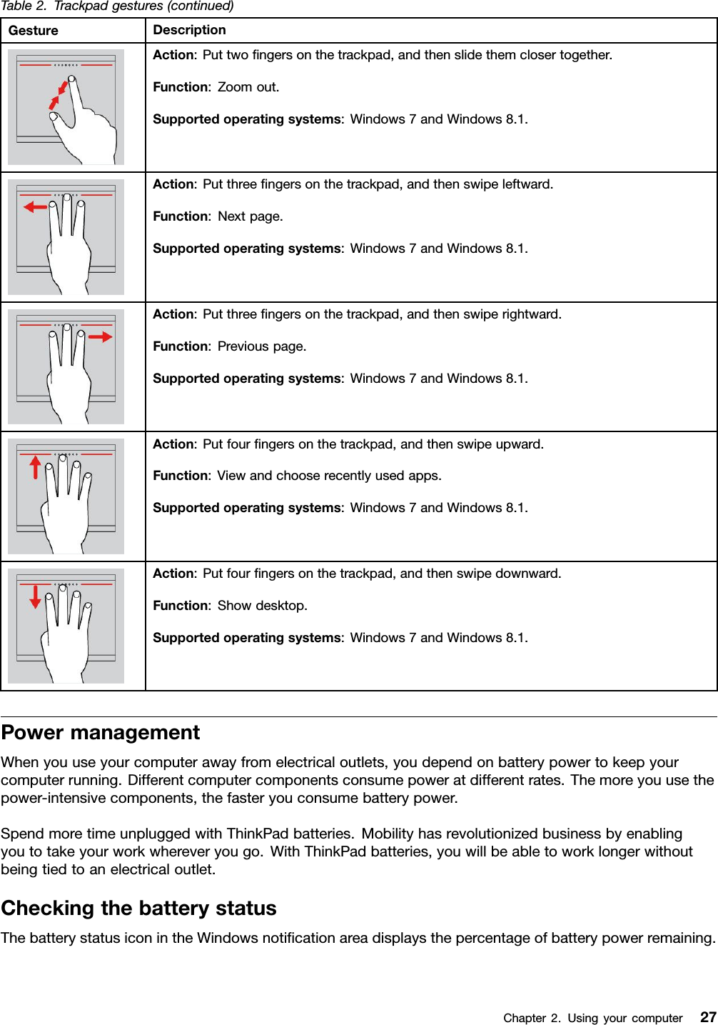 Table 2. Trackpad gestures (continued)Gesture DescriptionAction: Put two ﬁngers on the trackpad, and then slide them closer together.Function: Zoom out.Supported operating systems: Windows 7 and Windows 8.1.Action: Put three ﬁngers on the trackpad, and then swipe leftward.Function: Next page.Supported operating systems: Windows 7 and Windows 8.1.Action: Put three ﬁngers on the trackpad, and then swipe rightward.Function: Previous page.Supported operating systems: Windows 7 and Windows 8.1.Action: Put four ﬁngers on the trackpad, and then swipe upward.Function: View and choose recently used apps.Supported operating systems: Windows 7 and Windows 8.1.Action: Put four ﬁngers on the trackpad, and then swipe downward.Function: Show desktop.Supported operating systems: Windows 7 and Windows 8.1.Power managementWhen you use your computer away from electrical outlets, you depend on battery power to keep yourcomputer running. Different computer components consume power at different rates. The more you use thepower-intensive components, the faster you consume battery power.Spend more time unplugged with ThinkPad batteries. Mobility has revolutionized business by enablingyou to take your work wherever you go. With ThinkPad batteries, you will be able to work longer withoutbeing tied to an electrical outlet.Checking the battery statusThe battery status icon in the Windows notiﬁcation area displays the percentage of battery power remaining.Chapter 2.Using your computer 27