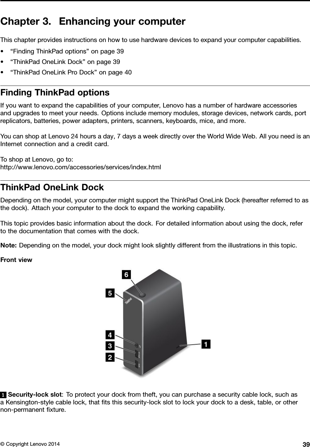 Chapter 3. Enhancing your computerThis chapter provides instructions on how to use hardware devices to expand your computer capabilities.• “Finding ThinkPad options” on page 39• “ThinkPad OneLink Dock” on page 39• “ThinkPad OneLink Pro Dock” on page 40Finding ThinkPad optionsIf you want to expand the capabilities of your computer, Lenovo has a number of hardware accessoriesand upgrades to meet your needs. Options include memory modules, storage devices, network cards, portreplicators, batteries, power adapters, printers, scanners, keyboards, mice, and more.You can shop at Lenovo 24 hours a day, 7 days a week directly over the World Wide Web. All you need is anInternet connection and a credit card.To shop at Lenovo, go to:http://www.lenovo.com/accessories/services/index.htmlThinkPad OneLink DockDepending on the model, your computer might support the ThinkPad OneLink Dock (hereafter referred to asthe dock). Attach your computer to the dock to expand the working capability.This topic provides basic information about the dock. For detailed information about using the dock, referto the documentation that comes with the dock.Note: Depending on the model, your dock might look slightly different from the illustrations in this topic.Front view1Security-lock slot: To protect your dock from theft, you can purchase a security cable lock, such asa Kensington-style cable lock, that ﬁts this security-lock slot to lock your dock to a desk, table, or othernon-permanent ﬁxture.© Copyright Lenovo 2014 39