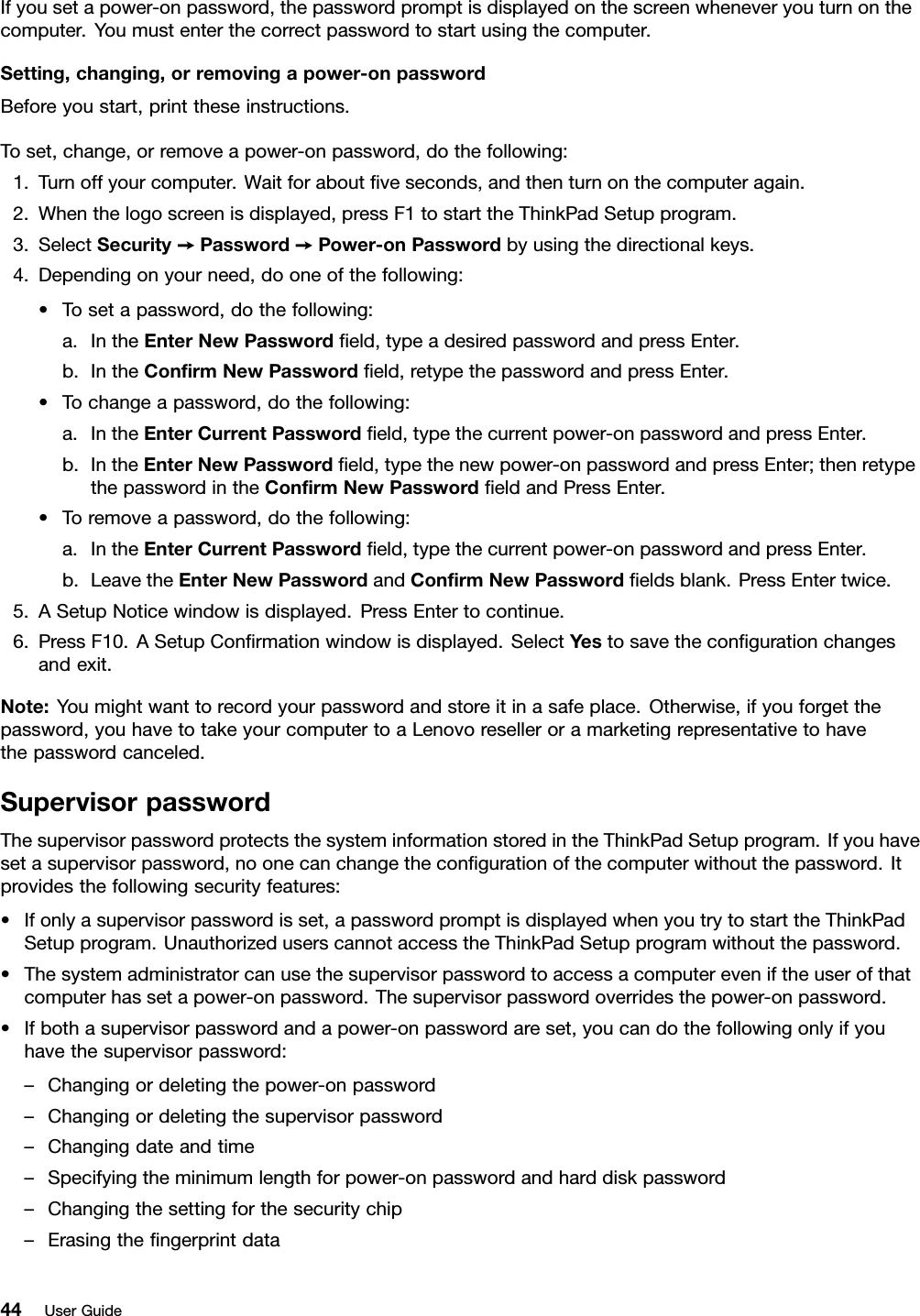 If you set a power-on password, the password prompt is displayed on the screen whenever you turn on thecomputer. You must enter the correct password to start using the computer.Setting, changing, or removing a power-on passwordBefore you start, print these instructions.To set, change, or remove a power-on password, do the following:1. Turn off your computer. Wait for about ﬁve seconds, and then turn on the computer again.2. When the logo screen is displayed, press F1 to start the ThinkPad Setup program.3. Select Security ➙Password ➙Power-on Password by using the directional keys.4. Depending on your need, do one of the following:• To set a password, do the following:a. In the Enter New Password ﬁeld, type a desired password and press Enter.b. In the Conﬁrm New Password ﬁeld, retype the password and press Enter.• To change a password, do the following:a. In the Enter Current Password ﬁeld, type the current power-on password and press Enter.b. In the Enter New Password ﬁeld, type the new power-on password and press Enter; then retypethe password in the Conﬁrm New Password ﬁeld and Press Enter.• To remove a password, do the following:a. In the Enter Current Password ﬁeld, type the current power-on password and press Enter.b. Leave the Enter New Password and Conﬁrm New Password ﬁelds blank. Press Enter twice.5. A Setup Notice window is displayed. Press Enter to continue.6. Press F10. A Setup Conﬁrmation window is displayed. Select Yes to save the conﬁguration changesand exit.Note: You might want to record your password and store it in a safe place. Otherwise, if you forget thepassword, you have to take your computer to a Lenovo reseller or a marketing representative to havethe password canceled.Supervisor passwordThe supervisor password protects the system information stored in the ThinkPad Setup program. If you haveset a supervisor password, no one can change the conﬁguration of the computer without the password. Itprovides the following security features:• If only a supervisor password is set, a password prompt is displayed when you try to start the ThinkPadSetup program. Unauthorized users cannot access the ThinkPad Setup program without the password.• The system administrator can use the supervisor password to access a computer even if the user of thatcomputer has set a power-on password. The supervisor password overrides the power-on password.• If both a supervisor password and a power-on password are set, you can do the following only if youhave the supervisor password:– Changing or deleting the power-on password– Changing or deleting the supervisor password– Changing date and time– Specifying the minimum length for power-on password and hard disk password– Changing the setting for the security chip– Erasing the ﬁngerprint data44 User Guide