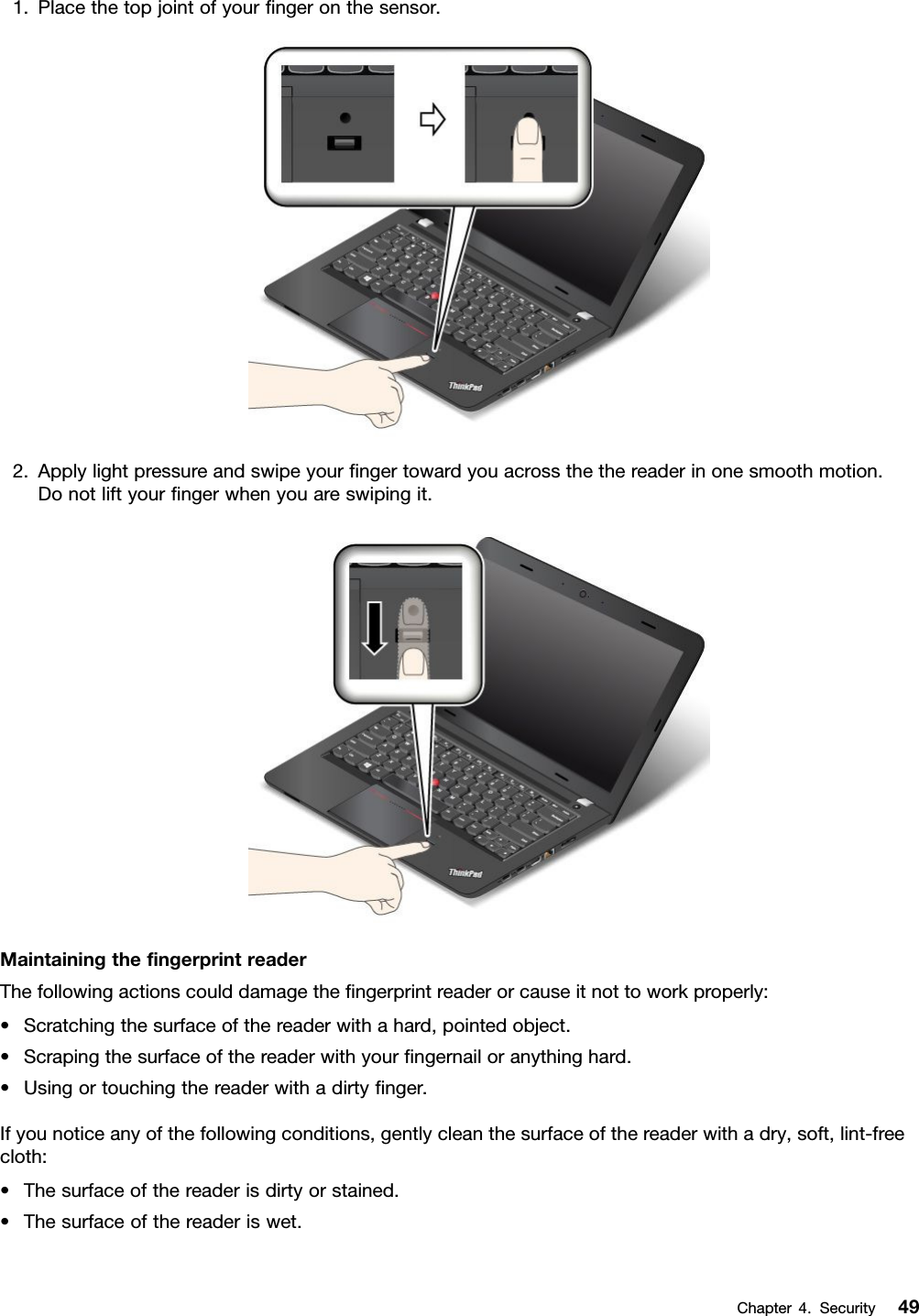 1. Place the top joint of your ﬁnger on the sensor.2. Apply light pressure and swipe your ﬁnger toward you across the the reader in one smooth motion.Do not lift your ﬁnger when you are swiping it.Maintaining the ﬁngerprint readerThe following actions could damage the ﬁngerprint reader or cause it not to work properly:• Scratching the surface of the reader with a hard, pointed object.• Scraping the surface of the reader with your ﬁngernail or anything hard.• Using or touching the reader with a dirty ﬁnger.If you notice any of the following conditions, gently clean the surface of the reader with a dry, soft, lint-freecloth:• The surface of the reader is dirty or stained.• The surface of the reader is wet.Chapter 4.Security 49