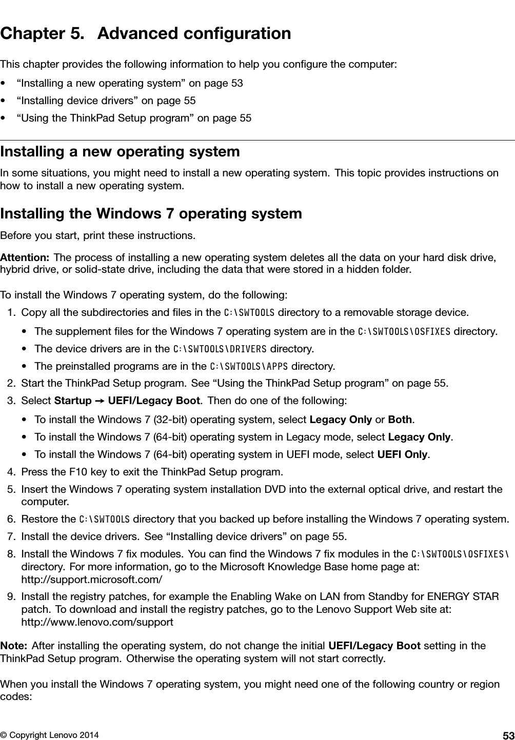 Chapter 5. Advanced conﬁgurationThis chapter provides the following information to help you conﬁgure the computer:• “Installing a new operating system” on page 53• “Installing device drivers” on page 55• “Using the ThinkPad Setup program” on page 55Installing a new operating systemIn some situations, you might need to install a new operating system. This topic provides instructions onhow to install a new operating system.Installing the Windows 7 operating systemBefore you start, print these instructions.Attention: The process of installing a new operating system deletes all the data on your hard disk drive,hybrid drive, or solid-state drive, including the data that were stored in a hidden folder.To install the Windows 7 operating system, do the following:1. Copy all the subdirectories and ﬁles in the  directory to a removable storage device.• The supplement ﬁles for the Windows 7 operating system are in the  directory.• The device drivers are in the  directory.• The preinstalled programs are in the  directory.2. Start the ThinkPad Setup program. See “Using the ThinkPad Setup program” on page 55.3. Select Startup ➙UEFI/Legacy Boot. Then do one of the following:• To install the Windows 7 (32-bit) operating system, select Legacy Only or Both.• To install the Windows 7 (64-bit) operating system in Legacy mode, select Legacy Only.• To install the Windows 7 (64-bit) operating system in UEFI mode, select UEFI Only.4. Press the F10 key to exit the ThinkPad Setup program.5. Insert the Windows 7 operating system installation DVD into the external optical drive, and restart thecomputer.6. Restore the  directory that you backed up before installing the Windows 7 operating system.7. Install the device drivers. See “Installing device drivers” on page 55.8. Install the Windows 7 ﬁx modules. You can ﬁnd the Windows 7 ﬁx modules in the directory. For more information, go to the Microsoft Knowledge Base home page at:http://support.microsoft.com/9. Install the registry patches, for example the Enabling Wake on LAN from Standby for ENERGY STARpatch. To download and install the registry patches, go to the Lenovo Support Web site at:http://www.lenovo.com/supportNote: After installing the operating system, do not change the initial UEFI/Legacy Boot setting in theThinkPad Setup program. Otherwise the operating system will not start correctly.When you install the Windows 7 operating system, you might need one of the following country or regioncodes:© Copyright Lenovo 2014 53