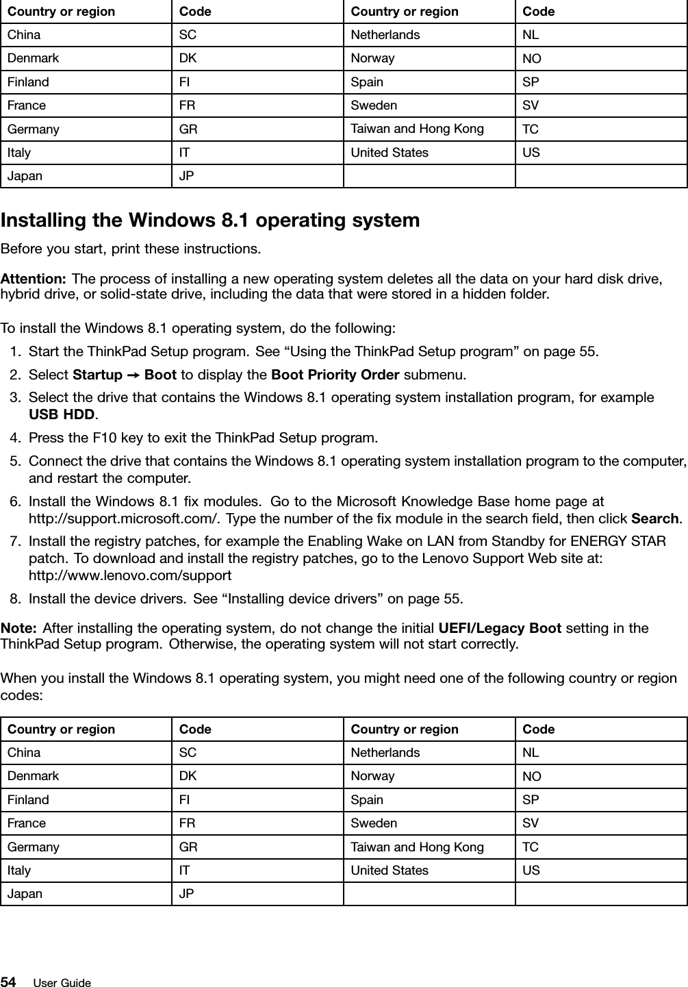Country or region Code Country or region CodeChina SC Netherlands NLDenmark DK Norway NOFinland FI Spain SPFrance FR Sweden SVGermany GR Taiwan and Hong Kong TCItaly IT United States USJapan JPInstalling the Windows 8.1 operating systemBefore you start, print these instructions.Attention: The process of installing a new operating system deletes all the data on your hard disk drive,hybrid drive, or solid-state drive, including the data that were stored in a hidden folder.To install the Windows 8.1 operating system, do the following:1. Start the ThinkPad Setup program. See “Using the ThinkPad Setup program” on page 55.2. Select Startup ➙Boot to display the Boot Priority Order submenu.3. Select the drive that contains the Windows 8.1 operating system installation program, for exampleUSB HDD.4. Press the F10 key to exit the ThinkPad Setup program.5. Connect the drive that contains the Windows 8.1 operating system installation program to the computer,and restart the computer.6. Install the Windows 8.1 ﬁx modules. Go to the Microsoft Knowledge Base home page athttp://support.microsoft.com/. Type the number of the ﬁx module in the search ﬁeld, then click Search.7. Install the registry patches, for example the Enabling Wake on LAN from Standby for ENERGY STARpatch. To download and install the registry patches, go to the Lenovo Support Web site at:http://www.lenovo.com/support8. Install the device drivers. See “Installing device drivers” on page 55.Note: After installing the operating system, do not change the initial UEFI/Legacy Boot setting in theThinkPad Setup program. Otherwise, the operating system will not start correctly.When you install the Windows 8.1 operating system, you might need one of the following country or regioncodes:Country or region Code Country or region CodeChina SC Netherlands NLDenmark DK Norway NOFinland FI Spain SPFrance FR Sweden SVGermany GR Taiwan and Hong Kong TCItaly IT United States USJapan JP54 User Guide