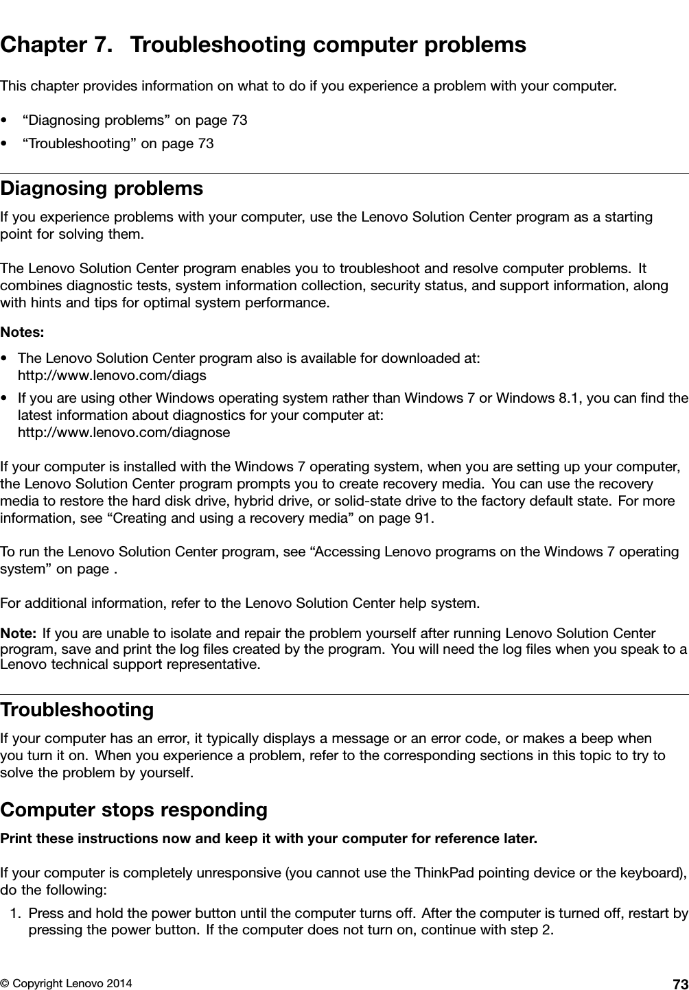 Chapter 7. Troubleshooting computer problemsThis chapter provides information on what to do if you experience a problem with your computer.• “Diagnosing problems” on page 73• “Troubleshooting” on page 73Diagnosing problemsIf you experience problems with your computer, use the Lenovo Solution Center program as a startingpoint for solving them.The Lenovo Solution Center program enables you to troubleshoot and resolve computer problems. Itcombines diagnostic tests, system information collection, security status, and support information, alongwith hints and tips for optimal system performance.Notes:• The Lenovo Solution Center program also is available for downloaded at:http://www.lenovo.com/diags• If you are using other Windows operating system rather than Windows 7 or Windows 8.1, you can ﬁnd thelatest information about diagnostics for your computer at:http://www.lenovo.com/diagnoseIf your computer is installed with the Windows 7 operating system, when you are setting up your computer,the Lenovo Solution Center program prompts you to create recovery media. You can use the recoverymedia to restore the hard disk drive, hybrid drive, or solid-state drive to the factory default state. For moreinformation, see “Creating and using a recovery media” on page 91.To run the Lenovo Solution Center program, see “Accessing Lenovo programs on the Windows 7 operatingsystem” on page .For additional information, refer to the Lenovo Solution Center help system.Note: If you are unable to isolate and repair the problem yourself after running Lenovo Solution Centerprogram, save and print the log ﬁles created by the program. You will need the log ﬁles when you speak to aLenovo technical support representative.TroubleshootingIf your computer has an error, it typically displays a message or an error code, or makes a beep whenyou turn it on. When you experience a problem, refer to the corresponding sections in this topic to try tosolve the problem by yourself.Computer stops respondingPrint these instructions now and keep it with your computer for reference later.If your computer is completely unresponsive (you cannot use the ThinkPad pointing device or the keyboard),do the following:1. Press and hold the power button until the computer turns off. After the computer is turned off, restart bypressing the power button. If the computer does not turn on, continue with step 2.© Copyright Lenovo 2014 73