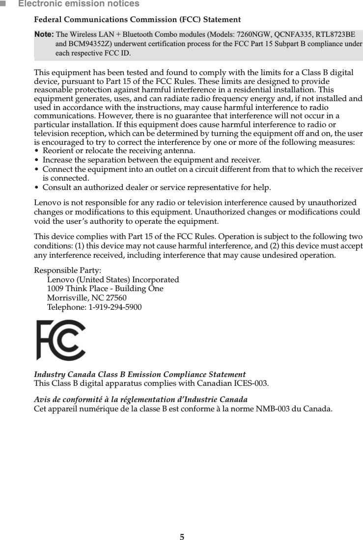 5Electronic emission noticesFederal Communications Commission (FCC) StatementThis equipment has been tested and found to comply with the limits for a Class B digital device, pursuant to Part 15 of the FCC Rules. These limits are designed to provide reasonable protection against harmful interference in a residential installation. This equipment generates, uses, and can radiate radio frequency energy and, if not installed and used in accordance with the instructions, may cause harmful interference to radio communications. However, there is no guarantee that interference will not occur in a particular installation. If this equipment does cause harmful interference to radio or television reception, which can be determined by turning the equipment off and on, the user is encouraged to try to correct the interference by one or more of the following measures: • Reorient or relocate the receiving antenna. • Increase the separation between the equipment and receiver.• Connect the equipment into an outlet on a circuit different from that to which the receiver is connected.• Consult an authorized dealer or service representative for help.Lenovo is not responsible for any radio or television interference caused by unauthorized changes or modifications to this equipment. Unauthorized changes or modifications could void the user’s authority to operate the equipment.This device complies with Part 15 of the FCC Rules. Operation is subject to the following two conditions: (1) this device may not cause harmful interference, and (2) this device must accept any interference received, including interference that may cause undesired operation. Responsible Party: Lenovo (United States) Incorporated 1009 Think Place - Building One Morrisville, NC 27560 Telephone: 1-919-294-5900 Industry Canada Class B Emission Compliance StatementThis Class B digital apparatus complies with Canadian ICES-003.Avis de conformité à la réglementation d’Industrie CanadaCet appareil numérique de la classe B est conforme à la norme NMB-003 du Canada.Note: The Wireless LAN + Bluetooth Combo modules (Models: 7260NGW, QCNFA335, and RTL8723BE) underwent certification process for the FCC Part 15 Subpart B compliance under each respective FCC ID.Note: The Wireless LAN + Bluetooth Combo modules (Models: 7260NGW, QCNFA335, RTL8723BEand BCM94352Z) underwent certification process for the FCC Part 15 Subpart B compliance undereach respective FCC ID.