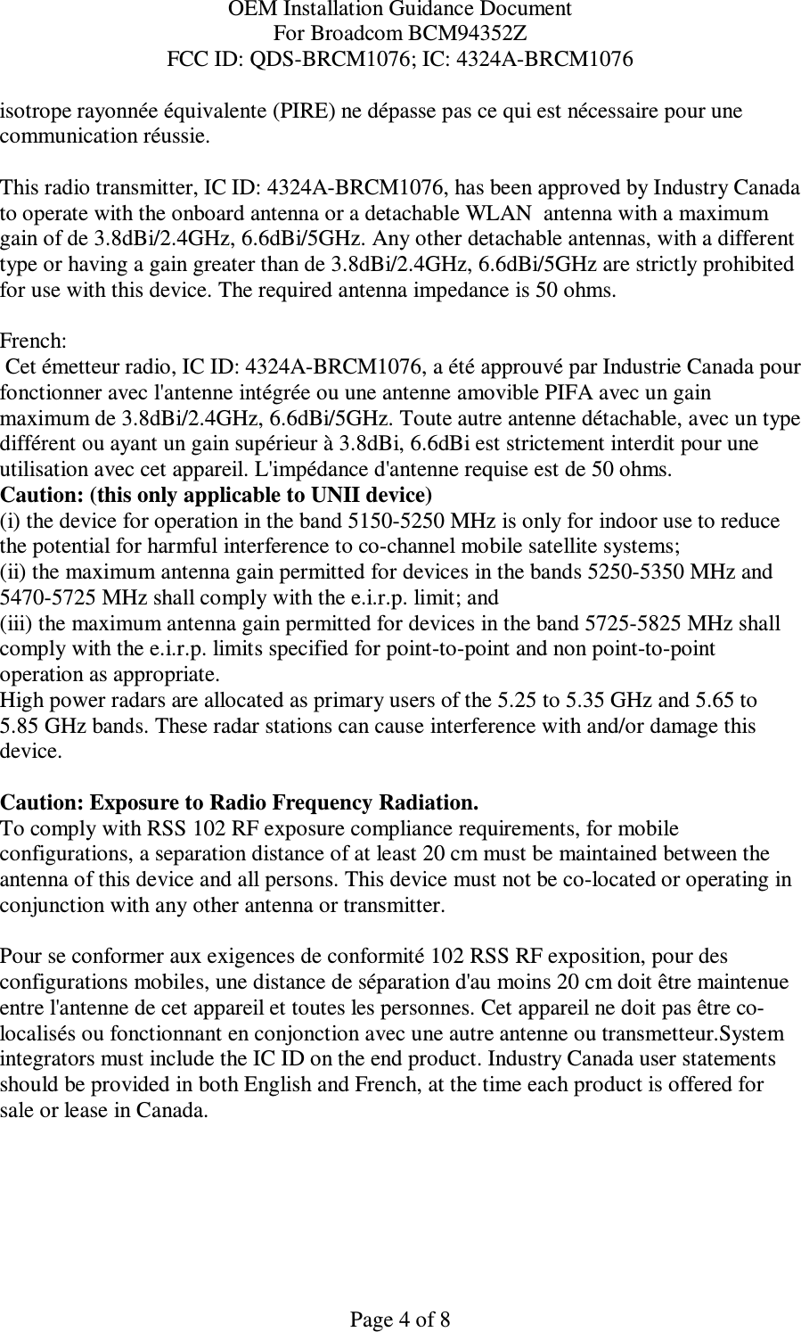 OEM Installation Guidance Document For Broadcom BCM94352Z FCC ID: QDS-BRCM1076; IC: 4324A-BRCM1076  Page 4 of 8 isotrope rayonnée équivalente (PIRE) ne dépasse pas ce qui est nécessaire pour une communication réussie.  This radio transmitter, IC ID: 4324A-BRCM1076, has been approved by Industry Canada to operate with the onboard antenna or a detachable WLAN  antenna with a maximum gain of de 3.8dBi/2.4GHz, 6.6dBi/5GHz. Any other detachable antennas, with a different type or having a gain greater than de 3.8dBi/2.4GHz, 6.6dBi/5GHz are strictly prohibited for use with this device. The required antenna impedance is 50 ohms.  French:   Cet émetteur radio, IC ID: 4324A-BRCM1076, a été approuvé par Industrie Canada pour fonctionner avec l&apos;antenne intégrée ou une antenne amovible PIFA avec un gain maximum de 3.8dBi/2.4GHz, 6.6dBi/5GHz. Toute autre antenne détachable, avec un type différent ou ayant un gain supérieur à 3.8dBi, 6.6dBi est strictement interdit pour une utilisation avec cet appareil. L&apos;impédance d&apos;antenne requise est de 50 ohms. Caution: (this only applicable to UNII device) (i) the device for operation in the band 5150-5250 MHz is only for indoor use to reduce the potential for harmful interference to co-channel mobile satellite systems; (ii) the maximum antenna gain permitted for devices in the bands 5250-5350 MHz and 5470-5725 MHz shall comply with the e.i.r.p. limit; and (iii) the maximum antenna gain permitted for devices in the band 5725-5825 MHz shall comply with the e.i.r.p. limits specified for point-to-point and non point-to-point operation as appropriate. High power radars are allocated as primary users of the 5.25 to 5.35 GHz and 5.65 to 5.85 GHz bands. These radar stations can cause interference with and/or damage this device.  Caution: Exposure to Radio Frequency Radiation. To comply with RSS 102 RF exposure compliance requirements, for mobile configurations, a separation distance of at least 20 cm must be maintained between the antenna of this device and all persons. This device must not be co-located or operating in conjunction with any other antenna or transmitter.  Pour se conformer aux exigences de conformité 102 RSS RF exposition, pour des configurations mobiles, une distance de séparation d&apos;au moins 20 cm doit être maintenue entre l&apos;antenne de cet appareil et toutes les personnes. Cet appareil ne doit pas être co-localisés ou fonctionnant en conjonction avec une autre antenne ou transmetteur.System integrators must include the IC ID on the end product. Industry Canada user statements should be provided in both English and French, at the time each product is offered for sale or lease in Canada.   