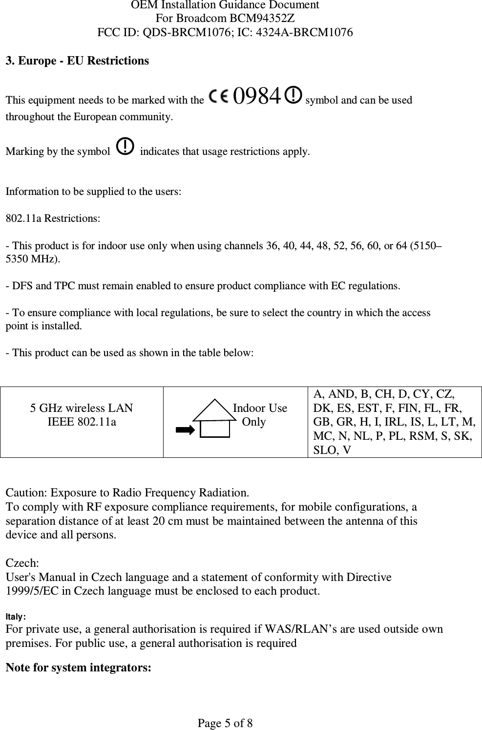 OEM Installation Guidance Document For Broadcom BCM94352Z FCC ID: QDS-BRCM1076; IC: 4324A-BRCM1076  Page 5 of 8 3. Europe - EU Restrictions This equipment needs to be marked with the   0984   symbol and can be used throughout the European community.  Marking by the symbol     indicates that usage restrictions apply.  Information to be supplied to the users: 802.11a Restrictions: - This product is for indoor use only when using channels 36, 40, 44, 48, 52, 56, 60, or 64 (5150–5350 MHz).       - DFS and TPC must remain enabled to ensure product compliance with EC regulations.      - To ensure compliance with local regulations, be sure to select the country in which the access point is installed. - This product can be used as shown in the table below:   5 GHz wireless LAN IEEE 802.11a                  Indoor Use             Only  A, AND, B, CH, D, CY, CZ, DK, ES, EST, F, FIN, FL, FR, GB, GR, H, I, IRL, IS, L, LT, M, MC, N, NL, P, PL, RSM, S, SK, SLO, V   Caution: Exposure to Radio Frequency Radiation.   To comply with RF exposure compliance requirements, for mobile configurations, a separation distance of at least 20 cm must be maintained between the antenna of this device and all persons.  Czech:  User&apos;s Manual in Czech language and a statement of conformity with Directive 1999/5/EC in Czech language must be enclosed to each product.   Italy:  For private use, a general authorisation is required if WAS/RLAN’s are used outside own premises. For public use, a general authorisation is required  Note for system integrators:   