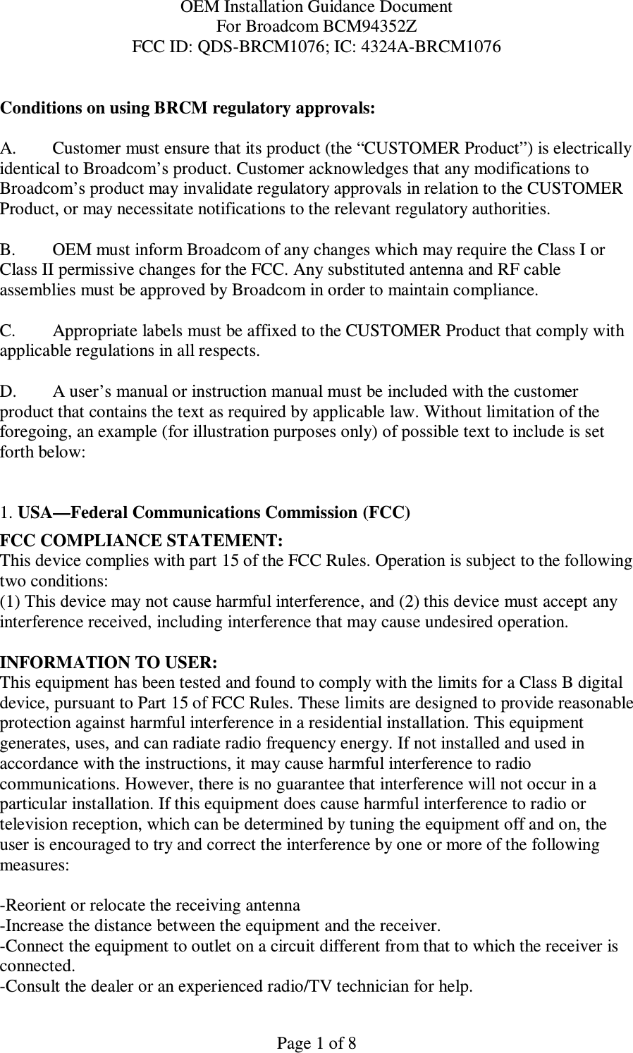 OEM Installation Guidance Document For Broadcom BCM94352Z FCC ID: QDS-BRCM1076; IC: 4324A-BRCM1076  Page 1 of 8  Conditions on using BRCM regulatory approvals:   A.  Customer must ensure that its product (the “CUSTOMER Product”) is electrically identical to Broadcom’s product. Customer acknowledges that any modifications to Broadcom’s product may invalidate regulatory approvals in relation to the CUSTOMER Product, or may necessitate notifications to the relevant regulatory authorities.   B.   OEM must inform Broadcom of any changes which may require the Class I or Class II permissive changes for the FCC. Any substituted antenna and RF cable assemblies must be approved by Broadcom in order to maintain compliance.  C.  Appropriate labels must be affixed to the CUSTOMER Product that comply with  applicable regulations in all respects.    D.   A user’s manual or instruction manual must be included with the customer product that contains the text as required by applicable law. Without limitation of the foregoing, an example (for illustration purposes only) of possible text to include is set forth below:    1. USA—Federal Communications Commission (FCC) FCC COMPLIANCE STATEMENT: This device complies with part 15 of the FCC Rules. Operation is subject to the following two conditions: (1) This device may not cause harmful interference, and (2) this device must accept any interference received, including interference that may cause undesired operation.  INFORMATION TO USER: This equipment has been tested and found to comply with the limits for a Class B digital device, pursuant to Part 15 of FCC Rules. These limits are designed to provide reasonable protection against harmful interference in a residential installation. This equipment generates, uses, and can radiate radio frequency energy. If not installed and used in accordance with the instructions, it may cause harmful interference to radio communications. However, there is no guarantee that interference will not occur in a particular installation. If this equipment does cause harmful interference to radio or television reception, which can be determined by tuning the equipment off and on, the user is encouraged to try and correct the interference by one or more of the following measures:    -Reorient or relocate the receiving antenna -Increase the distance between the equipment and the receiver. -Connect the equipment to outlet on a circuit different from that to which the receiver is connected. -Consult the dealer or an experienced radio/TV technician for help. 