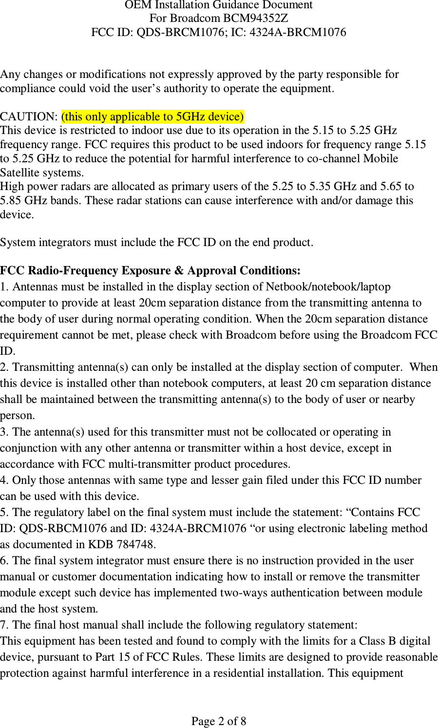 OEM Installation Guidance Document For Broadcom BCM94352Z FCC ID: QDS-BRCM1076; IC: 4324A-BRCM1076  Page 2 of 8  Any changes or modifications not expressly approved by the party responsible for compliance could void the user’s authority to operate the equipment.  CAUTION: (this only applicable to 5GHz device) This device is restricted to indoor use due to its operation in the 5.15 to 5.25 GHz frequency range. FCC requires this product to be used indoors for frequency range 5.15 to 5.25 GHz to reduce the potential for harmful interference to co-channel Mobile Satellite systems. High power radars are allocated as primary users of the 5.25 to 5.35 GHz and 5.65 to 5.85 GHz bands. These radar stations can cause interference with and/or damage this device.  System integrators must include the FCC ID on the end product.   FCC Radio-Frequency Exposure &amp; Approval Conditions: 1. Antennas must be installed in the display section of Netbook/notebook/laptop computer to provide at least 20cm separation distance from the transmitting antenna to the body of user during normal operating condition. When the 20cm separation distance requirement cannot be met, please check with Broadcom before using the Broadcom FCC ID.  2. Transmitting antenna(s) can only be installed at the display section of computer.  When this device is installed other than notebook computers, at least 20 cm separation distance shall be maintained between the transmitting antenna(s) to the body of user or nearby person. 3. The antenna(s) used for this transmitter must not be collocated or operating in conjunction with any other antenna or transmitter within a host device, except in accordance with FCC multi-transmitter product procedures. 4. Only those antennas with same type and lesser gain filed under this FCC ID number can be used with this device. 5. The regulatory label on the final system must include the statement: “Contains FCC ID: QDS-RBCM1076 and ID: 4324A-BRCM1076 “or using electronic labeling method as documented in KDB 784748. 6. The final system integrator must ensure there is no instruction provided in the user manual or customer documentation indicating how to install or remove the transmitter module except such device has implemented two-ways authentication between module and the host system. 7. The final host manual shall include the following regulatory statement: This equipment has been tested and found to comply with the limits for a Class B digital device, pursuant to Part 15 of FCC Rules. These limits are designed to provide reasonable protection against harmful interference in a residential installation. This equipment 
